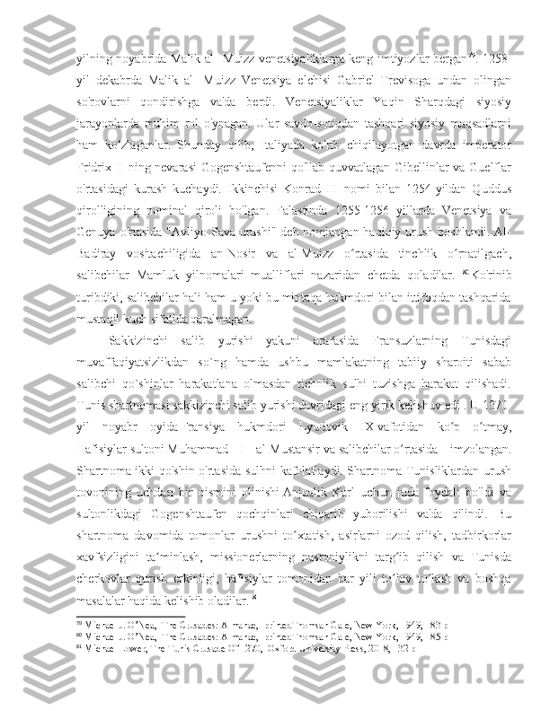 yilning noyabrida Malik al- Muizz venetsiyaliklarga keng imtiyozlar bergan 79
. 1258-
yil   dekabrda   Malik   al-   Muizz   Venetsiya   elchisi   Gabriel   Trevisoga   undan   olingan
so'rovlarni   qondirishga   va'da   berdi.   Venetsiyaliklar   Yaqin   Sharqdagi   siyosiy
jarayonlarda   muhim   rol   o'ynagan.   Ular   savdo-sotiqdan   tashqari   siyosiy   maqsadlarni
ham   ko‘zlaganlar.   Shunday   qilib,   Italiyada   ko'rib   chiqilayotgan   davrda   imperator
Fridrix II ning nevarasi Gogenshtaufenni  qo'llab-quvvatlagan Gibellinlar va Guelflar
o'rtasidagi   kurash   kuchaydi.   Ikkinchisi   Konrad   III   nomi   bilan   1254-yildan   Quddus
qirolligining   nominal   qiroli   bo'lgan.   Falastinda   1255-1256   yillarda   Venetsiya   va
Genuya o'rtasida  "Avliyo Sava urushi" deb nomlangan haqiqiy urush  boshlandi. Al-
Badiray   vositachiligida   an-Nosir   va   al-Muizz   o rtasida   tinchlik   o rnatilgach,ʻ ʻ
salibchilar   Mamluk   yilnomalari   mualliflari   nazaridan   chetda   qoladilar.   80
Ko'rinib
turibdiki, salibchilar hali ham u yoki bu mintaqa hukmdori bilan ittifoqdan tashqarida
mustaqil kuch sifatida qaralmagan. 
Sakkizinchi   salib   yurishi   yakuni   arafasida   Fransuzlarning   Tunisdagi
muvaffaqiyatsizlikdan   so`ng   hamda   ushbu   mamlakatning   tabiiy   sharoiti   sabab
salibchi   qo`shinlar   harakatlana   olmasdan   tichnlik   sulhi   tuzishga   harakat   qilishadi.
Tunis shartnomasi   sakkizinchi   salib yurishi   davridagi eng yirik kelishuv edi   . U 1270-
yil   noyabr   oyida   Fransiya   hukmdori   Lyudovik   IX   vafotidan   ko p   o tmay,	
ʻ ʻ
Hafisiylar   sultoni   Muhammad   I   al-Mustansir   va   salibchilar   o rtasida   imzolangan.	
ʻ
Shartnoma ikki qo'shin o'rtasida sulhni kafolatlaydi. Shartnoma Tunisliklardan urush
tovonining   uchdan   bir   qismini   olinishi   Anjualik   Karl   uchun   juda   foydali   bo'ldi   va
sultonlikdagi   Gogenshtaufen   qochqinlari   chiqarib   yuborilishi   va'da   qilindi.   Bu
shartnoma   davomida   tomonlar   urushni   to xtatish,   asirlarni   ozod   qilish,   tadbirkorlar	
ʻ
xavfsizligini   ta minlash,   missionerlarning   nasroniylikni   targ ib   qilish   va   Tunisda	
ʼ ʻ
cherkovlar   qurish   erkinligi,   hafisiylar   tomonidan   har   yili   to lov   to lash   va   boshqa	
ʻ ʻ
masalalar haqida kelishib oladilar.  81
79
 Michael J. O’Nea,  The Crusades: Almanac,  printedThomsan Gale, New York, 1949, 183 p
80
 Michael J. O’Nea,  The Crusades: Almanac,  printedThomsan Gale, New York, 1949, 185 p
81
 Michael Lower, The Tunis Crusade Of 1270,  Oxford University Press, 2018, 132 p 