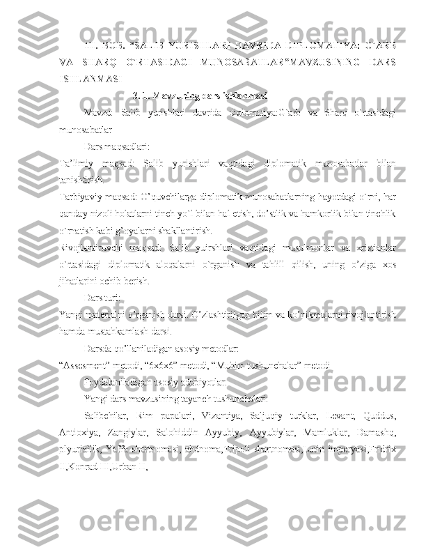 III.   BOB.   “SALIB   YURISHLARI   DAVRIDA   DIPLOMATIYA:   G`ARB
VA   SHARQ   O`RTASIDAGI   MUNOSABATLAR”MAVZUSINING   DARS
ISHLANMASI
3. 1. Mavzuning dars ishlanmasi
Mavzu:   Salib   yurishlari   davrida   diplomatiya:G`arb   va   Sharq   o`rtasidagi
munosabatlar 
Dars maqsadlari:
Ta’limiy   maqsad:   Salib   yurishlari   vaqtidagi   diplomatik   munosabatlar   bilan
tanishtirish. 
Tarbiyaviy maqsad: O’quvchilarga diplomatik munosabatlarning hayotdagi o`rni, har
qanday nizoli holatlarni tinch yo`l bilan hal etish, do’stlik va hamkorlik bilan tinchlik
o`rnatish kabi g’oyalarni shakllantirish. 
Rivojlantiruvchi   maqsad:   Salib   yuirshlari   vaqtidagi   musulmonlar   va   xristianlar
o`rtasidagi   diplomatik   aloqalarni   o`rganish   va   tahlill   qilish,   uning   o’ziga   xos
jihatlarini ochib berish. 
Dars turi: 
Yangi materialni o’rganish darsi. O’zlashtirilgan bilim va ko’nikmalarni rivojlantirish
hamda mustahkamlash darsi. 
Darsda qo’llaniladigan asosiy metodlar:
“Assesment” metodi, “6x6x6” metodi, “Muhim tushunchalar” metodi
Foydalaniladigan asosiy adabiyotlar: 
Yangi dars mavzusining tayanch tushunchalari:
Salibchilar,   Rim   papalari,   Vizantiya,   Saljuqiy   turklar,   Levant,   Quddus,
Antioxiya,   Zangiylar,   Salohiddin   Ayyubiy,   Ayyubiylar,   Mamluklar,   Damashq,
plyuriallik,   Yaffa   shartnomasi,   ahdnoma,Tripoli   shartnomasi,Lotin   imperyasi,Fridrix
II,Konrad III,Urban II, 