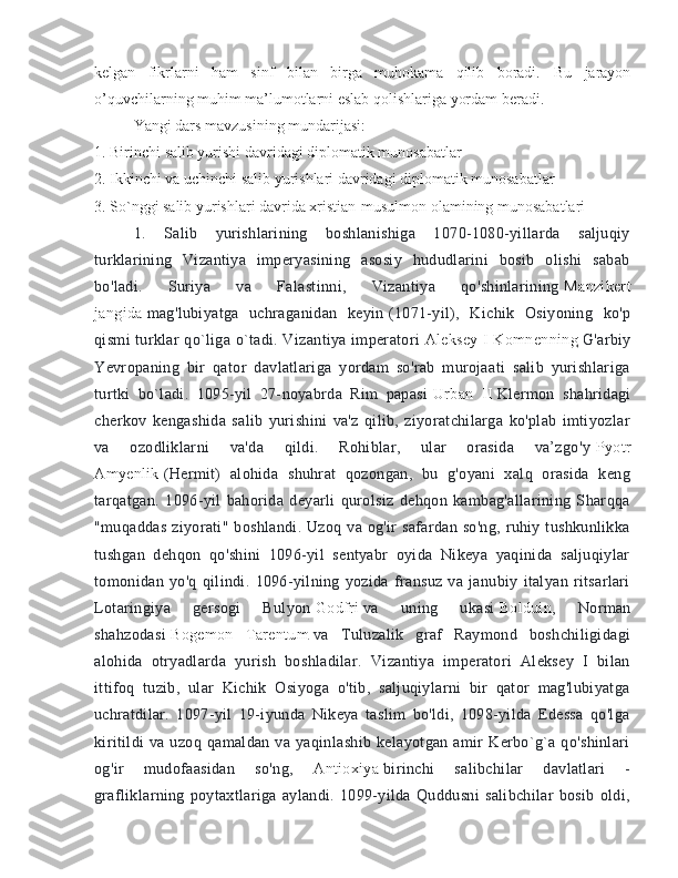 kelgan   fikrlarni   ham   sinf   bilan   birga   muhokama   qilib   boradi.   Bu   jarayon
o’quvchilarning muhim ma’lumotlarni eslab qolishlariga yordam beradi. 
Yangi dars mavzusining mundarijasi:
1. Birinchi salib yurishi davridagi diplomatik munosabatlar
2. Ikkinchi va uchinchi salib yurishlari davridagi diplomatik munosabatlar
3. So`nggi salib yurishlari davrida xristian-musulmon olamining munosabatlari
1.   Salib   yurishlarining   boshlanishiga   1070-1080-yillarda   saljuqiy
turklarining   Vizantiya   imperyasining   asosiy   hududlarini   bosib   olishi   sabab
bo'ladi.   Suriya   va   Falastinni,   Vizantiya   qo'shinlarining   Manzikert
jangida   mag'lubiyatga   uchraganidan   keyin   (1071-yil),   Kichik   Osiyoning   ko'p
qismi turklar qo`liga o`tadi. Vizantiya imperatori   Aleksey I Komnenning   G'arbiy
Yevropaning   bir   qator   davlatlariga   yordam   so'rab   murojaati   salib   yurishlariga
turtki   bo`ladi.   1095-yil   27-noyabrda   Rim   papasi   Urban   II   Klermon   shahridagi
cherkov   kengashida   salib   yurishini   va'z   qilib,   ziyoratchilarga   ko'plab   imtiyozlar
va   ozodliklarni   va'da   qildi.   Rohiblar,   ular   orasida   va’zgo'y   Pyotr
Amyenlik   (Hermit)   alohida   shuhrat   qozongan,   bu   g'oyani   xalq   orasida   keng
tarqatgan.   1096-yil   bahorida   deyarli   qurolsiz   dehqon   kambag'allarining   Sharqqa
"muqaddas  ziyorati"  boshlandi.  Uzoq va og'ir  safardan so'ng,  ruhiy tushkunlikka
tushgan   dehqon   qo'shini   1096-yil   sentyabr   oyida   Nikeya   yaqinida   saljuqiylar
tomonidan   yo'q   qilindi.   1096-yilning   yozida   fransuz   va   janubiy   italyan   ritsarlari
Lotaringiya   gersogi   Bulyon   Godfri   va   uning   ukasi   Bolduin ,   Norman
shahzodasi   Bogemon   Tarentum   va   Tuluzalik   graf   Raymond   boshchiligidagi
alohida   otryadlarda   yurish   boshladilar.   Vizantiya   imperatori   Aleksey   I   bilan
ittifoq   tuzib,   ular   Kichik   Osiyoga   o'tib,   saljuqiylarni   bir   qator   mag'lubiyatga
uchratdilar.   1097-yil   19-iyunda   Nikeya   taslim   bo'ldi,   1098-yilda   Edessa   qo'lga
kiritildi   va   uzoq   qamaldan   va  yaqinlashib   kelayotgan   amir   Kerbo`g`a   qo'shinlari
og'ir   mudofaasidan   so'ng,   Antioxiya   birinchi   salibchilar   davlatlari   -
grafliklarning   poytaxtlariga   aylandi.   1099-yilda   Quddusni   salibchilar   bosib   oldi, 