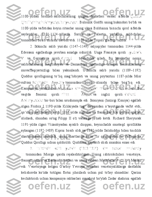 1100-yildan   boshlab   salibchilarning   qolgan   davlatlari   vassal   sifatida   Quddus
Qirolligining hokimyatiga bo`ysungan.  Bulonlik Godfri uning hukmdori bo'ldi va
1100-yilda  vafotidan   keyin  ritsarlar   uning  ukasi   Bolduinni   birinchi   qirol   sifatida
saylaydilar.   1101-1124-yillarda   Suriya   va   Falastin   yerlarini   salibchilar
tomonidan bosib olinishi davom etdi. 1109-yilda Tripoli grafligi tuzildi. 
2.   Ikkinchi   salib   yurishi   (1147–1149)   saljuqiylar   tomonidan   1144-yilda
Edessani   egallashiga   javoban   amalga   oshirildi.   Unga   Fransiya   qiroli   Lyudovik
VII   va   Germaniya   qiroli   Konrad   III   boshchilik   qiladi.   Bu   harakatlar   nemis
salibchilarning   mag'lubiyati   va   Damashqni   egallashga   uringan   fransuzlarning
muvaffaqiyatsizligi   bilan   yakunlandi.   Uchinchi   salib   yurishi   (1189–1192)
Quddus   qirolligining   to liq   mag lubiyati   va   uning   poytaxtini   1187-yilda   Misrʻ ʻ
sultoni   Salohiddin   Ayyubiy   tomonidan   bosib   olinishi   bilan   bog liq   edi.	
ʻ
Kampaniya   yetakchilari   Muqaddas   Rim   imperatori   Fridrix   I   Barbarossa   edi.   Bu
vaqtda   fransuz   qiroli   Filipp   II   Avgust   va   ingliz   qiroli   Richard   I
Arslonyuraklar   bir-biri bilan urushmoqda edi. Ikoniyani (hozirgi Koniya) egallab
olgan   Fridrix   I   1190-yilda   Kilikiyada   tog   daryosidan   o tayotganda   vafot   etdi,	
ʻ ʻ
qo shini  parchalanib ketdi. 1191-yilda inglizlar  va fransuzlar  Akr  portini  egallab	
ʻ
olishadi,   shundan   so'ng   Filipp   II   o'z   vataniga   jo'nab   ketdi.   Richard   Sheryurak
1191-yilda   ilgari   Vizantiyadan   ajralib   chiqqan,   keyinchalik   mustaqil   qirollikka
aylangan   (1192-1489)   Kiprni   bosib   oldi   va   1192-yilda   Salohiddin   bilan   tinchlik
shartnomasini   imzoladi,   uning   shartlariga   ko'ra   Tir   qirg'og'idan   to   Yaffagacha
Quddus Qirolligi uchun qoldirildi. Quddusni qaytarib olish mumkin emas edi. 
3.   To'rtinchi   salib   yurishi   (1202-1204)   Rim   papasi   Innokentiy
III   tomonidan   Misrga   qarshi   rejalashtirilgan.   Uning   ishtirokchilari   venetsiya,
fransuz, nemis va flamand ritsarlari va uning rahbari Montferrat   Bonifaze   Markiz
edi.   Venetsiyaga   kelgan   G'arbiy   Yevropa   ritsarlari   venetsiyaliklarga   dastlabki
kelishuvda   ko'zda   tutilgan   flotni   jihozlash   uchun   pul   to'lay   olmadilar.   Qarzni
kechiktirish uchun kampaniya rahbarlari marshrut bo'ylab Zadar shahrini egallab 