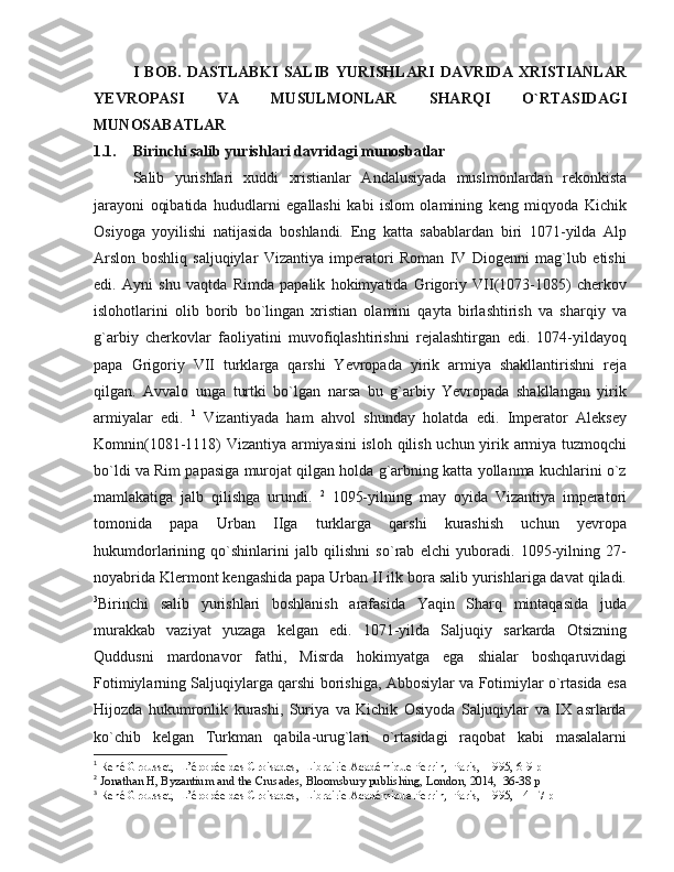 I   BOB.   DASTLABKI   SALIB   YURISHLARI   DAVRIDA   XRISTIANLAR
YEVROPASI   VA   MUSULMONLAR   SHARQI   O`RTASIDAGI
MUNOSABATLAR
1.1. Birinchi salib yu rishlari davridagi munosbatlar
Salib   yurishlari   xuddi   xristianlar   Andalusiyada   muslmonlardan   rekonkista
jarayoni   oqibatida   hududlarni   egallashi   kabi   islom   olamining   keng   miqyoda   Kichik
Osiyoga   yoyilishi   natijasida   boshlandi.   Eng   katta   sabablardan   biri   1071-yilda   Alp
Arslon   boshliq   saljuqiylar   Vizantiya   imperatori   Roman   IV   Diogenni   mag`lub   etishi
edi.   Ayni   shu   vaqtda   Rimda   papalik   hokimyatida   Grigoriy   VII(1073-1085)   cherkov
islohotlarini   olib   borib   bo`lingan   xristian   olamini   qayta   birlashtirish   va   sharqiy   va
g`arbiy   cherkovlar   faoliyatini   muvofiqlashtirishni   rejalashtirgan   edi.   1074-yildayoq
papa   Grigoriy   VII   turklarga   qarshi   Yevropada   yirik   armiya   shakllantirishni   reja
qilgan.   Avvalo   unga   turtki   bo`lgan   narsa   bu   g`arbiy   Yevropada   shakllangan   yirik
armiyalar   edi.   1
  Vizantiyada   ham   ahvol   shunday   holatda   edi.   Imperator   Aleksey
Komnin(1081-1118) Vizantiya armiyasini  isloh qilish uchun yirik armiya tuzmoqchi
bo`ldi va Rim papasiga murojat qilgan holda g`arbning katta yollanma kuchlarini o`z
mamlakatiga   jalb   qilishga   urundi.   2
  1095-yilning   may   oyida   Vizantiya   imperatori
tomonida   papa   Urban   IIga   turklarga   qarshi   kurashish   uchun   yevropa
hukumdorlarining   qo`shinlarini   jalb   qilishni   so`rab   elchi   yuboradi.   1095-yilning   27-
noyabrida Klermont kengashida papa Urban II ilk bora salib yurishlariga davat qiladi.
3
Birinchi   salib   yurishlari   boshlanish   arafasida   Yaqin   Sharq   mintaqasida   juda
murakkab   vaziyat   yuzaga   kelgan   edi.   1071-yilda   Saljuqiy   sarkarda   Otsizning
Quddusni   mardonavor   fathi,   Misrda   hokimyatga   ega   shialar   boshqaruvidagi
Fotimiylarning Saljuqiylarga qarshi borishiga, Abbosiylar va Fotimiylar o`rtasida esa
Hijozda   hukumronlik   kurashi,   Suriya   va   Kichik   Osiyoda   Saljuqiylar   va   IX   asrlarda
ko`chib   kelgan   Turkman   qabila-urug`lari   o`rtasidagi   raqobat   kabi   masalalarni
1
 René Grousset,  L’épopée des Croisades,  Librairie Académique Perrin,  Paris,  1995, 6-9 p
2
  Jonathan H, Byzantium and the Crusades, Bloomsbury publishing, London, 2014,  36-38 p
3
 René Grousset,  L’épopée des Croisades,  Librairie Académique Perrin,  Paris,  1995, 14-17 p 