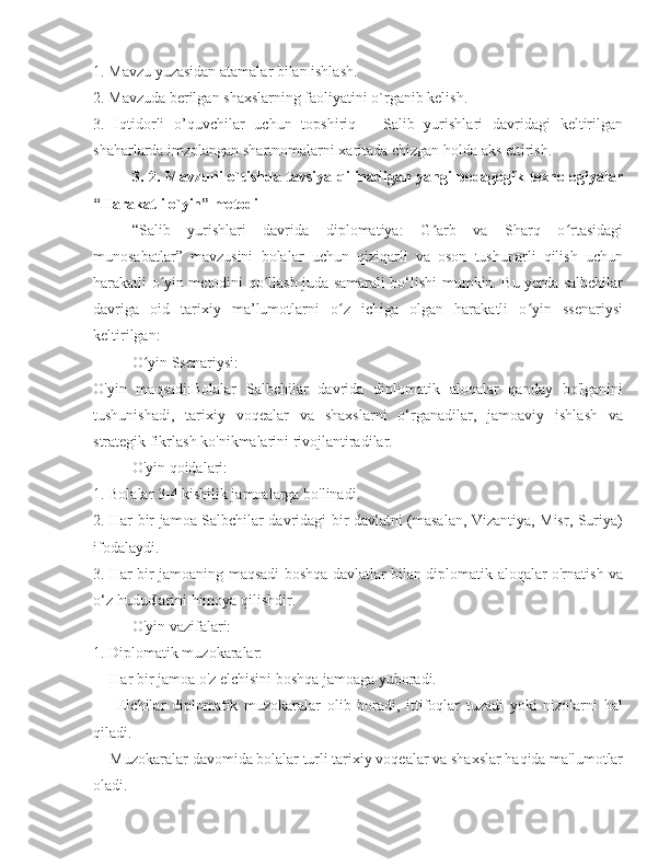 1. Mavzu yuzasidan atamalar bilan ishlash. 
2. Mavzuda berilgan shaxslarning faoliyatini o`rganib kelish. 
3.   Iqtidorli   o’quvchilar   uchun   topshiriq   –   Salib   yurishlari   davridagi   keltirilgan
shaharlarda imzolangan shartnomalarni xaritada chizgan holda aks ettirish. 
3. 2. Mavzuni o`tishda tavsiya qilinadigan yangi pedagogik texnologiyalar
“Harakatli o`yin” metodi
“Salib   yurishlari   davrida   diplomatiya:   G arb   va   Sharq   o rtasidagiʼ ʻ
munosabatla r ”   mavzusini   bolalar   uchun   qiziqarli   va   oson   tushunarli   qilish   uchun
harakatli o yin metodini qo llash juda samarali bo‘lishi mumkin. Bu yerda salbchilar	
ʻ ʻ
davriga   oid   tarixiy   ma’lumotlarni   o z   ichiga   olgan   harakatli   o yin   ssenariysi	
ʻ ʻ
keltirilgan:
O yin Ssenariysi: 	
ʻ
O'yin   maqsadi:Bolalar   Salbchilar   davrida   diplomatik   aloqalar   qanday   bo'lganini
tushunishadi,   tarixiy   voqealar   va   shaxslarni   o‘rganadilar,   jamoaviy   ishlash   va
strategik fikrlash ko'nikmalarini rivojlantiradilar. 
O'yin qoidalari:
1. Bolalar 3-4 kishilik jamoalarga bo'linadi. 
2. Har bir jamoa Salbchilar davridagi bir davlatni (masalan, Vizantiya, Misr, Suriya)
ifodalaydi. 
3. Har bir jamoaning maqsadi boshqa davlatlar bilan diplomatik aloqalar o'rnatish va
o‘z hududlarini himoya qilishdir. 
O'yin vazifalari:
1. Diplomatik muzokaralar:
  - Har bir jamoa o'z elchisini boshqa jamoaga yuboradi. 
    -   Elchilar   diplomatik   muzokaralar   olib   boradi,   ittifoqlar   tuzadi   yoki   nizolarni   hal
qiladi. 
  - Muzokaralar davomida bolalar turli tarixiy voqealar va shaxslar haqida ma'lumotlar
oladi.  