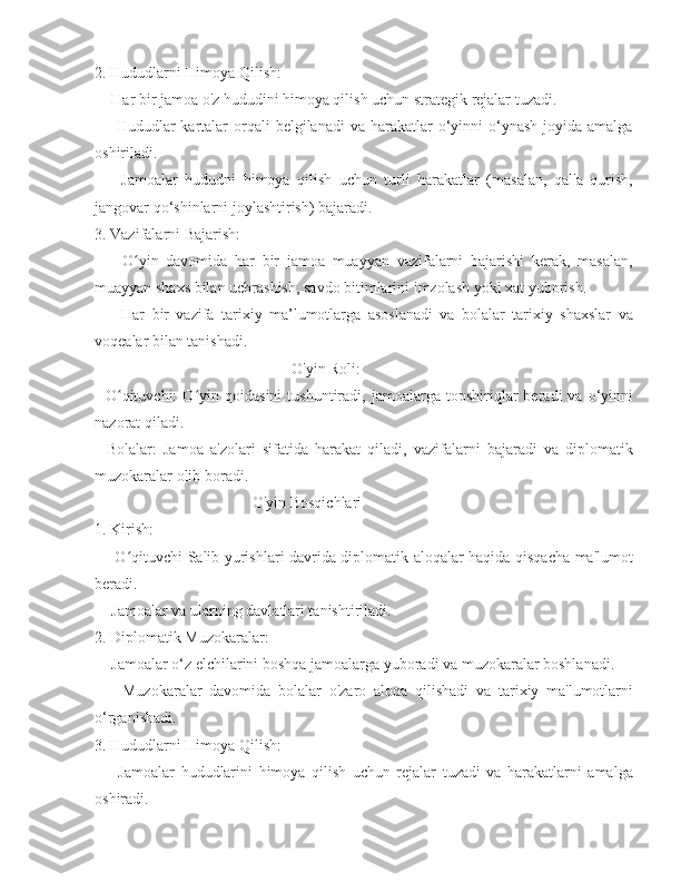 2. Hududlarni Himoya Qilish:
  - Har bir jamoa o'z hududini himoya qilish uchun strategik rejalar tuzadi. 
    -  Hududlar  kartalar  orqali  belgilanadi   va  harakatlar   o‘yinni   o‘ynash  joyida  amalga
oshiriladi. 
    -   Jamoalar   hududni   himoya   qilish   uchun   turli   harakatlar   (masalan,   qal'a   qurish,
jangovar qo‘shinlarni joylashtirish) bajaradi. 
3. Vazifalarni Bajarish:
    -   O yin   davomida   har   bir   jamoa   muayyan   vazifalarni   bajarishi   kerak,   masalan,ʻ
muayyan shaxs bilan uchrashish, savdo bitimlarini imzolash yoki xat yuborish. 
    -   Har   bir   vazifa   tarixiy   ma’lumotlarga   asoslanadi   va   bolalar   tarixiy   shaxslar   va
voqealar bilan tanishadi. 
O'yin Roli:
-   O qituvchi:   O yin   qoidasini   tushuntiradi,  jamoalarga   topshiriqlar   beradi   va   o‘yinni	
ʻ ʻ
nazorat qiladi. 
-   Bolalar:   Jamoa   a'zolari   sifatida   harakat   qiladi,   vazifalarni   bajaradi   va   diplomatik
muzokaralar olib boradi. 
O'yin Bosqichlari
1. Kirish:
   - O qituvchi Salib yurishlari davrida diplomatik aloqalar haqida qisqacha ma'lumot
ʻ
beradi. 
  - Jamoalar va ularning davlatlari tanishtiriladi. 
2. Diplomatik Muzokaralar:
  - Jamoalar o‘z elchilarini boshqa jamoalarga yuboradi va muzokaralar boshlanadi. 
    -   Muzokaralar   davomida   bolalar   o'zaro   aloqa   qilishadi   va   tarixiy   ma'lumotlarni
o‘rganishadi. 
3. Hududlarni Himoya Qilish:
    -   Jamoalar   hududlarini   himoya   qilish   uchun   rejalar   tuzadi   va   harakatlarni   amalga
oshiradi.  