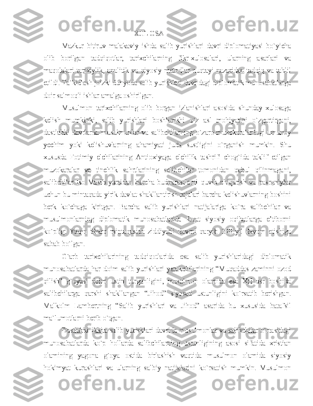 XULOSA
Mazkur   bitiruv   malakaviy   ishda   salib   yurishlari   davri   diplomatiyasi   bo`yicha
olib   borilgan   tadqiqotlar,   tarixchilarning   fikr-xulosalari,   ularning   asarlari   va
maqolalari   tarixiylik,  analitik  va  qiyosiy  metodlar  nuqtayi  nazaridan  tadqiq  va  tahlil
etildi. Ta`kidlash joizki dunyoda salib yurishlari davridagi diplomatik munosabatlarga
doir salmoqli ishlar amalga oshirilgan. 
Musulmon   tarixchilarning   olib   borgan   izlanishlari   asosida   shunday   xulosaga
kelish   mumkinki,   salib   yurishlari   boshlanishi   o`z   asl   mohiyatini   o`zgartirgani,
dastlabki  davrlarda musulmonlar va salibchilarning o`zaro muzokaralardagi  umumiy
yechim   yoki   kelishuvlarning   ahamiyati   juda   sustligini   o`rganish   mumkin.   Shu
xususda   Fotimiy   elchilarining   Antioxiyaga   elchilik   tashrifi   chog`ida   taklif   etilgan
muzokaralar   va   tinchlik   sahrtlarining   salibchilar   tomonidan   qabul   qilinmagani,
salibchilar   Iso   Masih   yurtidan   barcha   budparastlarni   quvib   chiqarish   va   nasroniylar
uchun bu mintaqada yirik davlat shakllantirish rejalari barcha kelishuvlarning boshini
berk   ko`chaga   kiritgan.   Barcha   salib   yurishlari   natijalariga   ko`ra   salibchilar   va
musulmonlarning   diplomatik   munosabatlarida   faqat   siyosiy   oqibatlarga   e’tiborni
ko`pligi   Yaqin   Sharq   mintaqasida   ziddiyatli   davrni   qaryib   200   yil   davom   etishiga
sabab bo`lgan. 
G`arb   tarixchilarining   tadqiqotlarida   esa   salib   yurishlaridagi   diplomatik
munosabatlarda   har   doim   salib   yurishlari   yetakchilarining   “Muqaddas   zaminni   ozod
qilish”   g`oyasi   doim   ustin   turganligini,   musulmon   olamida   esa   XII   asr   boshida
salibchilarga   qarshi   shakllangan   “Jihod”   siyosati   ustunligini   ko`rsatib   berishgan.
Malkolm   Lambertning   “Salib   yurishlari   va   Jihod”   asarida   bu   xususida   batafsil
ma`lumotlarni berib o`tgan. 
Dastlabki ikkita salib yurishlari davrida musulmonlar va salibchilar o`rtasidagi
munosabatlarda   ko`p   hollarda   salibchilarning   ustunligining   asosi   sifatida   xristian
olamining   yagona   g`oya   ostida   birlashish   vaqtida   musulmon   olamida   siyosiy
hokimyat   kurashlari   va   ularning   salbiy   natijalarini   ko`rsatish   mumkin.   Musulmon 