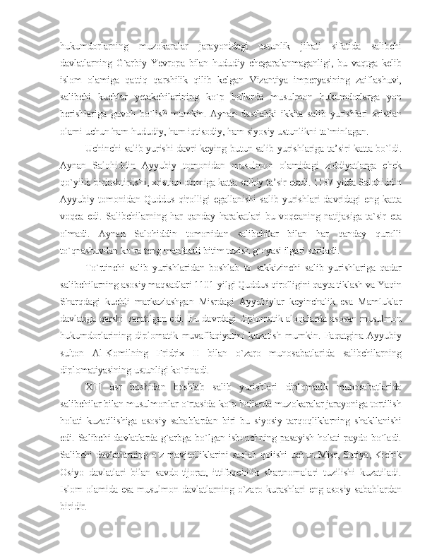 hukumdorlarning   muzokaralar   jarayonidagi   ustunlik   jihati   sifatida   salibchi
davlatlarning   G`arbiy   Yevropa   bilan   hududiy   chegaralanmaganligi,   bu   vaqtga   kelib
islom   olamiga   qattiq   qarshilik   qilib   kelgan   Vizantiya   imperyasining   zaiflashuvi,
salibchi   kuchlar   yetakchilarining   ko`p   hollarda   musulmon   hukumdorlarga   yon
berishlariga   guvoh   bo`lish   mumkin.   Aynan   dastlabki   ikkita   salib   yurishlari   xristian
olami uchun ham hududiy, ham iqtisodiy, ham siyosiy ustunlikni ta`minlagan. 
Uchinchi salib yurishi davri keying butun salib yurishlariga ta’siri katta bo`ldi.
Aynan   Salohiddin   Ayyubiy   tomonidan   musulmon   olamidagi   ziddiyatlarga   chek
qo`yilib birlashtirilshi, xristian olamiga katta salbiy ta’sir etadi. 1187-yilda Salohiddin
Ayyubiy  tomonidan   Quddus   qirolligi   egallanishi   salib   yurishlari   davridagi   eng   katta
voqea   edi.   Salibchilarning   har   qanday   harakatlari   bu   voqeaning   natijasiga   ta`sir   eta
olmadi.   Aynan   Salohiddin   tomonidan   salibchilar   bilan   har   qanday   qurolli
to`qnashuvdan ko`ra teng manfaatli bitim tuzish g`oyasi ilgari suriladi. 
To`rtinchi   salib   yurishlaridan   boshlab   to   sakkizinchi   salib   yurishlariga   qadar
salibchilarning asosiy maqsadlari 1101-yilgi Quddus qirolligini qayta tiklash va Yaqin
Sharqdagi   kuchli   markazlashgan   Misrdagi   Ayyubiylar   keyinchalik   esa   Mamluklar
davlatiga qarshi qaratilgan edi. Bu davrdagi diplomatik aloqalarda asosan musulmon
hukumdorlarining   diplomatik   muvaffaqiyatini   kuzatish   mumkin.   Faqatgina   Ayyubiy
sulton   Al-Komilning   Fridrix   II   bilan   o`zaro   munosabatlarida   salibchilarning
diplomatiyasining ustunligi ko`rinadi. 
XIII   asr   boshidan   boshlab   salib   yurishlari   diplomatik   munosabatlarida
salibchilar bilan musulmonlar o`rtasida ko`p hollarda muzokaralar jarayoniga tortilish
holati   kuzatilishiga   asosiy   sabablardan   biri   bu   siyosiy   tarqoqliklarning   shakllanishi
edi. Salibchi  davlatlarda g`arbga bo`lgan ishonchning pasayish  holati  paydo bo`ladi.
Salibchi  davlatlarning o`z mavjudliklarini  saqlab qolishi  uchun Misr, Suriya, Kichik
Osiyo   davlatlari   bilan   savdo-tijorat,   ittifoqchilik   shartnomalari   tuzilishi   kuzatiladi.
Islom olamida esa musulmon davlatlarning o`zaro kurashlari eng asosiy sabablardan
biridir.  