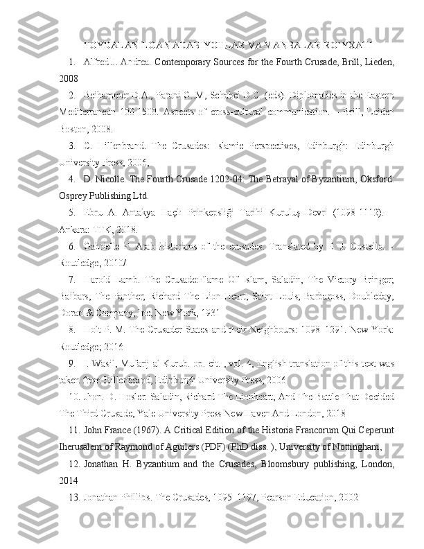 FOYDALANILGAN ADABIYOTLAR VA MANBALAR RO`YXATI 
1. Alfred J. Andrea.  Contemporary Sources for the Fourth Crusade, Brill, Lieden,
2008
2. Beihammer D.A., Parani G..M, Schabel D.C. (eds). Diplomatics in the Eastern
Mediterranean   100-1500.   Aspects   of   cross-cultural   communication.   –   Brill,   Leiden
Boston, 2008.
3. C.   Hillenbrand.   The   Crusades:   Islamic   Perspectives,   Edinburgh:   Edinburgh
University Press, 2006, 
4. D. Nicolle.  The Fourth Crusade 1202-04: The Betrayal of Byzantium,  Oksford:
Osprey Publishing Ltd. 
5. Ebru   A.   Antakya   Haçlı   Prinkepsliği   Tarihi   Kuruluş   Devri   (1098-1112).   –
Ankara: TTK, 2018. 
6. Gabrielle   F.   Arab   historians   of   the   crusades.   Translated   by   E.   J.   Costello.   –
Routledge, 2010/
7. Harold   Lamb.   The   Crusade:Flame   Of   Islam,   Saladin,   The   Victory   Bringer;
Baibars,   The   Panther;   Richard   The   Lion   Heart;   Saint   Louis;   Barbaross,   Doubleday,
Doran & Company, Inc, New York, 1931
8. Holt P. M. The Crusader States and their Neighbours: 1098–1291. New York:
Routledge; 2016
9. I. Wasil, Mufarij al-Kurub. op. cit. , vol. 4, English translation of this text was
taken from Hillenbrand, Edinburgh University Press, 2006
10. Jhon. D. Hosler. Saladin, Richard The Lionheart, And The Battle That Decided
The Third Crusade, Yale University Press New Haven And London, 2018
11. John France (1967). A Critical Edition of the Historia Francorum Qui Ceperunt
Iherusalem of Raymond of Aguilers   (PDF)   (PhD diss. ), University of Nottingham , 
12. Jonathan   H.   Byzantium   and   the   Crusades,   Bloomsbury   publishing,   London,
2014
13. Jonathan Phillips. The Crusades, 1095–1197, Pearson Education, 2002 