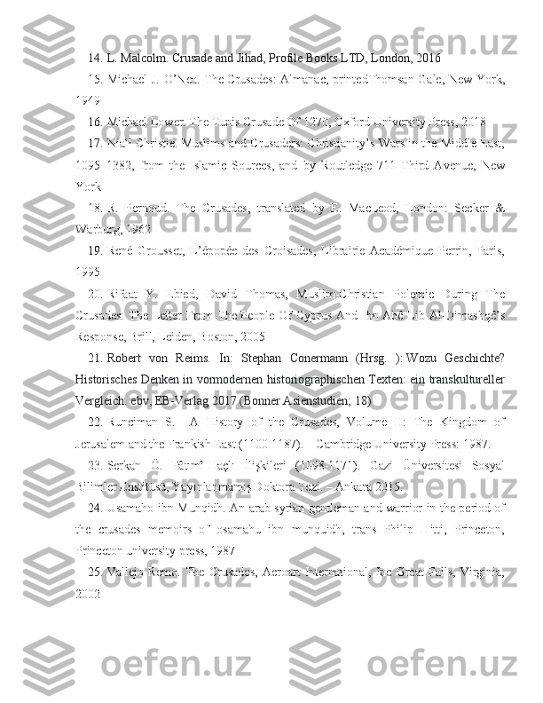 14. L. Malcolm. Crusade and Jihad, Profile Books LTD, London, 2016
15. Michael J. O’Nea. The Crusades:  Almanac, printedThomsan Gale, New York,
1949
16. Michael Lower. The Tunis Crusade Of 1270, Oxford University Press, 2018
17. Niall Christie. Muslims and Crusaders: Christianity’s Wars in the Middle East,
1095–1382,   from   the   Islamic   Sources,   and   by   Routledge   711   Third   Avenue,   New
York
18. R.   Pernoud.   The   Crusades,   translated   by   E.   MacLeod,   London:   Secker   &
Warburg, 1962
19. René   Grousset,   L’épopée   des   Croisades,   Librairie   Académique   Perrin,   Paris,
1995
20. Rifaat   Y.   Ebied,   David   Thomas,   Muslim-Christian   Polemic   During   The
Crusades:  The Letter From  The People Of Cyprus And Ibn Abê Lib Al-Dimashqê’s
Response, Brill, Leiden, Boston, 2005
21. Robert   von   Reims.   In:   Stephan   Conermann   (Hrsg.   ):   Wozu   Geschichte?
Historisches Denken in vormodernen historiographischen Texten: ein transkultureller
Vergleich . ebv, EB-Verlag 2017 (Bonner Asienstudien; 18)
22. Runciman   S.     A   History   of   the   Crusades,   Volume   II:   The   Kingdom   of
Jerusalem and the Frankish East (1100-1187). – Cambridge University Press: 1987.
23. Serkan   Ö.   Fâtımî-Haçlı   İlişkileri   (1098-1171).   Gazi   Üniversitesi   Sosyal
Bilimler Enstitüsü, Yayınlanmamış Doktora Tezi. – Ankara 2015. 
24. Usamaho ibn Munqidh. An arab syrian gentleman and warrior in the period of
the   crusades   memoirs   of   osamahu   ibn   munquidh,   trans   Philip   Hitti,   Princeton,
Princeton university press, 1987
25. Vallejo   Remo.   The   Crusades,   Aeroart   International,   Inc   Great   Falls,   Virginia,
2002 