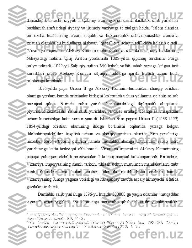 damashqlik tarixchi, sayyoh al-Qalaniy o`zining xronikasida dastlabki salib yurishlari
boshlanish arafasidagi siyosiy va ijtimoiy vaziyatga to`xtalgan holda, “islom olamida
bir   necha   kuchlarning   o`zaro   raqobti   va   hukumronlik   uchun   kurashlar   asnosida
xristian olamida bu hududlarga nisbatan “qasos” o`ti uchqunladi”-deya keltirib o`tadi.
4
Vizantiya imperatori Aleksey Komnin mohir diplomat sifatida u saljuqiy turklarning
Nikeyadagi   hokimi   Qilij   Arslon   yordamida   1085-yilda   qipchoq   turklarini   o`ziga
bo`ysundiradi.   1092-yil   Saljuqiy   sulton   Malikshoh   vafoti   sabab   yuzaga   kelgan   taxt
kurashlari   sabab   Aleksey   Komnin   saljuqiy   turklarga   qarshi   kurash   uchun   kuch
to`plashga kirishadi. 
1095-yilda   papa   Urban   II   ga   Aleksey   Komnin   tomonidan   sharqiy   xristian
olamiga yordam hamda xristianlar birligini ko`rsatish uchun yollanma qo`shin so`rab
murojaat   qiladi.   Birinchi   salib   yurishi   boshlanishidagi   diplomatik   aloqalarda
plyuriallik   kuzatiladi.   Ya’ni   salib   yurishlari   va’dalar   ortidagi   boshqa   asl   maqsadlar
uchun   kurashishga   katta   zamin   yaratdi.   Masalan   Rim   papasi   Urban   II   (1088-1099)
1054-yildagi   xristian   olamining   ikkiga   bo`linishi   oqibatida   yuzaga   kelgan
ikkihokimyatchilikni   tugatish   uchun   va   sharqiy   xristian   olamida   Rim   papalariga
nisbatan   obro`-e’tiborni   oshirish   hamda   mustahkamlashga   urunishlari   sabab   salib
yurishlariga   katta   tashviqot   olib   boradi.   Vizantiya   imperatori   Aleksey   Komninning
papaga   yuborgan   elchilik   missiyasidan   2   ta   aniq   maqsad   ko`zlangan   edi.   Birinchisi,
Vizantiya   imperyasining   shonli   tarixini   tiklash   uchun   musulmon   mamlakatlarni   zabt
etish,   ikkinchisi   esa   butun   xristian   olamida   mashhurlikka   erishish   hamda
Vizantiyaning Rimga yagona vorisligi va har qanday xavfda asosiy himoyachi sifatida
gavdalantirish edi. 
Dastlabki salib yurishiga 1096-yil kuzida 300000 ga yaqin odamlar “muqaddas
ziyorat”   uchun   yig`iladi.   5
Bu   olomonga   boshchilik   qilish   uchun   diniy   hokimyatdan
4
  Ibn al-Qulansi,   Abu Ya`li Hamza ibn Asad ibn Ali al-Tamimi al-Damasci. History of Damascus. (Beirut:
Press of the Jesuit Fathers), 1908,  44-45 p
5
  Niall   Christie,     Muslims   and   Crusaders:Christianity’s   Wars   in   the   Middle   East,     1095–1382,     from   the
Islamic Sources,  and by Routledge 711 Third Avenue,  New York, 2012, 16-17 p 