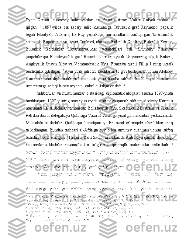 Pyotr   Germit,   dunyoviy   hokimyatdan   esa   fransuz   ritsari   Valter   Golyak   rahbarlik
qilgan.   6
  1097-yilda   esa   asosiy   salib   kuchlariga   Tuluzalik   graf   Raymond,   papalik
legati   Montyelo   Ademar,   Le   Puy   yepiskopi,   normandlarni   boshqargan   Tarentumlik
shahzoda Bogemond va jiyani Tankred, aka-uka Bulonlik Godfrey, Bulonlik Evstax,
Bulonlik   Bolduinlar   Lotaringiyaliklar   yetakchilari   edi,   Shimoliy   Fransiya
jangchilariga   Flandriyaalik   graf   Robert,   Normandiyalik   Uilyamning   o`g`li   Robert,
Angliyalik   Stiven   Blov   va   Vermandualik   Xyu   (Fransiya   qiroli   Fillip   I   ning   ukasi)
boshchilik qilishgan.  7
 Ayni yirik salibchi kuchlarini to`g`ri boshqarish uchun Aleksey
Komnin mohir  diplomatik yo`lni  tanladi  ya’ni  barcha salibchi  kuchlar  yetakchilarini
imperatorga sodiqlik qasamyodini qabul qilishga erishdi.  8
Salibchilar   va   musulmonlar   o`rtasidagi   diplomatik   aloqalar   asosan   1097-yilda
boshlangan. 1097-yilning may-iyun oyida Antioxiya qamali oldidan Aleksey Komnin
maslahati ila salibchilar tomonidan Bellafayrlik Xyu, Skabrikalik Bertram va Pikalik
Petrdan iborat delegatsiya Qohiraga Vazir al-Afdalga yozilgan maktubni yetkazishadi.
Maktubda   salibchilar   Quddusga   boradigan   yo`lni   ozod   qilmoqchi   ekanliklari   aniq
ta`kidlangan.   Bundan   tashqari   al-Afdalga   buy   o`lda   umumiy   dushman   uchun   ittifoq
tuzishni taklif etishgan. “Historia Belli Sacri” xronikasida Antioxiya qamali davridagi
Fotimiylar-salibchilar   munosabatlari   to`g`risida   qimmqtli   malumotlar   keltiriladi.   9
Serkan O’zer tomonidan tayyorlangan “Fotimiylar-Salibchilar munosabatlari: 1098 –
1171”   nomli   doktorlik   dissertatsiyasida   tomonlar   o’rtasidagi   munosabatlarning
poydevori Antioxiya qamalida qo`yilganligini ta’kidlagan.  10
 
Biroq,   jarayon   har   tomonlama   o'rganilganda,   “Historia   Belli   Sacri”dagi
ma'lumotlar   mantiqiy   jihatdan   juda   mos   ekanligi   ko'rinadi.   Al-Afdal   tomonidan
Antioxiyaga   yuborilgan   elchilar   delegatsiyasi   munosabatlarni   yanada   chuqurroq
6
  Niall   Christie,     Muslims   and   Crusaders:Christianity’s   Wars   in   the   Middle   East,     1095–1382,     from   the
Islamic Sources,  and by Routledge 711 Third Avenue,  New York, 2012, 23-25 p
7
 Vallejo, Remo, The Crusades, Aeroart International, Inc Great Falls, Virginia, 2002, 39 p
8
 Jonathan Phillips,  The Crusades,  1095–1197,  Pearson Education,  2002, 17 p
9
 Jonathan Phillips,  The Crusades,  1095–1197,  Pearson Education,  2002, 18 p
10
  Özer   Serkan,     Fâtımî-Haçlı   İlişkileri   (1098-1171),     Gazi   Üniversitesi   Sosyal   Bilimler   Enstitüsü,
Yayınlanmamış Doktora Tezi,  Ankara 2015.36 p 