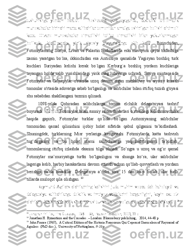 tushunishga   yordam   beradi.   11
  Boshqacha   qilib   aytganda,   dastlabki   diplomatik
munosabatlar birinchi marta salibchilar tomonidan amalga oshirilgan bo'lishi ehtimoli
katta.   O`zaro   munosabatlar   o`rnatilishi   ittifoq   o`rnatilishi   bilan   yakunlanmagan
bo`lsada,   bir   qancha   yirik   siyosiy   o`zgarisharga   olib   keldi.   Birinchidan,
Fotimiylarning Suriya, Livan va Falastin hududlarida eski  mavqeini  qayta tiklashiga
zamin   yaratgan   bo`lsa,   ikkinchidan   esa   Antioxiya   qamalida   Yagisyan   boshliq   turk
kuchlari   Suriyadan   kelishi   kerak   bo`lgan   Kerburg`a   boshliq   yordam   kuchlariga
tayangan   holda   salib   yurishlaridagi   yirik   mag`lubiyatga   uchradi.   Suriya   mintaqasida
Fotimiylar   va   Saljuqiylar   o'rtasida   uzoq   davom   etgan   mazhabviy   va   siyosiy   kurash
tomonlar o'rtasida adovatga sabab bo'lganligi va salibchilar bilan ittifoq tuzish g'oyasi
shu sababdan shakllangani taxmin qilinadi. 
1098-yilda   Qohiradan   salibchilarga   tomon   elchilik   delegatsiyasi   tashrif
buyuradi.  Elchilar  Fotimiylar bilan sunniy islom davlatlari o`rtasidagi kelishmovchilik
haqida   gapirib,   Fotimiylar   turklar   qo`lida   bo`lgan   Antioxiyaning   salibchilar
tomonidan   qamal   qilinishini   ijobiy   holat   sifatida   qabul   qilganini   ta’kidlashadi.
Shuningdek,   turklarning   Misr   yerlariga   kengayishi   Fotimiylarda   katta   tashvish
tug‘dirganini   va   bu   holat   ularni   salibchilarga   yaqinlashtirganini   ta’kidlab,
tomonlarning   ittifoq   izlashda   ekanini   tilga   olinadi.   So‘ngra   u   uzoq   va   og‘ir   qamal
Fotimiylar   ma’muriyatiga   turtki   bo‘lganligini   va   shunga   ko‘ra,   ular   salibchilar
lageriga kelib, harbiy harakatlarni davom ettirish uchun qo‘llab-quvvatlash va yordam
berishga   va’da   beradilar.   Delegatsiya   a’zolri   soni   15   dan   ko`p   bo`lib,   ular   turlli
tillarda muloqot qila olishgan.  12
Raymund   Agilers   elchilarning   kelishini   juda   muhim   voqea   deb   baholaydi   va
delegatsiya   salibchilarga   do'stlik   va   imtiyoz   va'dalarini   berganligini,   keyin   esa   o'z
elchilari ular bilan do'stlik shartnomasi tuzish uchun yo'lga chiqqanligini ta'kidlaydi.  13
11
 Jonathan Phillips,  The Crusades,  1095–1197,  Pearson Education,  2002, 22 p
12
  Jonathan H. Byzantium and the Crusades. – London: Bloomsbury publishing,   2014, 44-48 p
13
  John France (1967),    A Critical Edition of the Historia Francorum Qui Ceperunt Iherusalem of Raymond of
Aguilers     (PhD diss.),  University of Nottingham , 9-16 p 