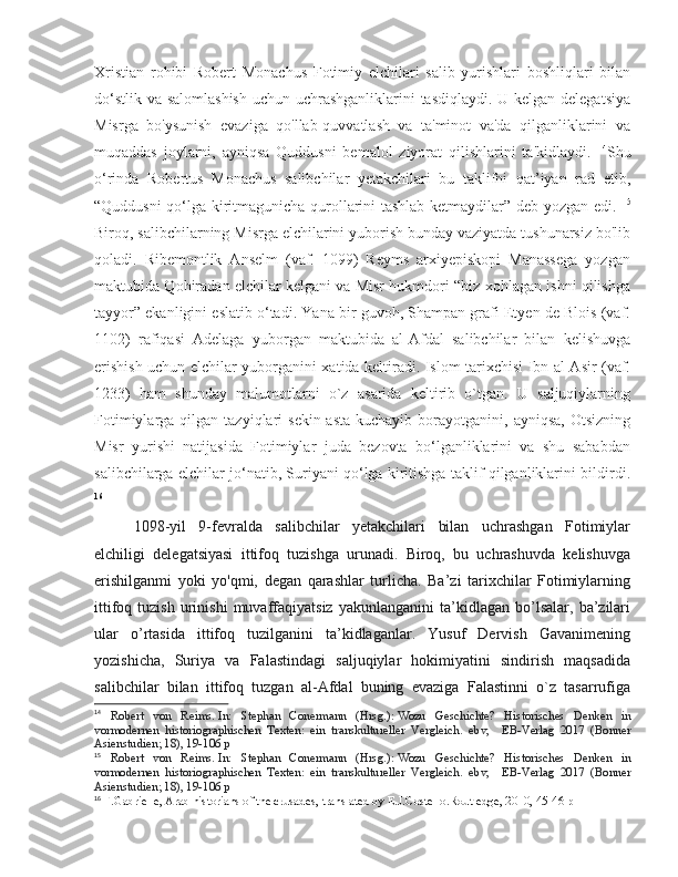 Xristian   rohibi   Robert   Monachus   Fotimiy   elchilari   salib   yurishlari   boshliqlari   bilan
do‘stlik va salomlashish  uchun uchrashganliklarini  tasdiqlaydi. U kelgan delegatsiya
Misrga   bo'ysunish   evaziga   qo'llab-quvvatlash   va   ta'minot   va'da   qilganliklarini   va
muqaddas   joylarni,   ayniqsa   Quddusni   bemalol   ziyorat   qilishlarini   ta'kidlaydi.   14
Shu
o‘rinda   Robertus   Monachus   salibchilar   yetakchilari   bu   taklifni   qat’iyan   rad   etib,
“Quddusni qo‘lga kiritmagunicha qurollarini tashlab ketmaydilar” deb yozgan edi.   15
Biroq, salibchilarning Misrga elchilarini yuborish bunday vaziyatda tushunarsiz bo'lib
qoladi.   Ribemontlik   Anselm   (vaf.   1099)   Reyms   arxiyepiskopi   Manassega   yozgan
maktubida Qohiradan elchilar kelgani va Misr hukmdori “biz xohlagan ishni qilishga
tayyor” ekanligini eslatib o‘tadi. Yana bir guvoh, Shampan grafi Etyen de Blois (vaf.
1102)   rafiqasi   Adelaga   yuborgan   maktubida   al-Afdal   salibchilar   bilan   kelishuvga
erishish uchun elchilar yuborganini xatida keltiradi. Islom tarixchisi Ibn al-Asir (vaf.
1233)   ham   shunday   malumotlarni   o`z   asarida   keltirib   o`tgan.   U   saljuqiylarning
Fotimiylarga  qilgan  tazyiqlari   sekin-asta   kuchayib  borayotganini,  ayniqsa,  Otsizning
Misr   yurishi   natijasida   Fotimiylar   juda   bezovta   bo‘lganliklarini   va   shu   sababdan
salibchilarga elchilar jo‘natib, Suriyani qo‘lga kiritishga taklif qilganliklarini bildirdi .
16
1098-yil   9-fevralda   salibchilar   yetakchilari   bilan   uchrashgan   Fotimiylar
elchiligi   delegatsiyasi   ittifoq   tuzishga   urunadi.   Biroq,   bu   uchrashuvda   kelishuvga
erishilganmi   yoki   yo'qmi,   degan   qarashlar   turlicha.   Ba’zi   tarixchilar   Fotimiylarning
ittifoq   tuzish   urinishi   muvaffaqiyatsiz   yakunlanganini   ta’kidlagan  bo’lsalar,   ba’zilari
ular   o’rtasida   ittifoq   tuzilganini   ta’kidlaganlar.   Yusuf   Dervish   Gavanimening
yozishicha,   Suriya   va   Falastindagi   saljuqiylar   hokimiyatini   sindirish   maqsadida
salibchilar   bilan   ittifoq   tuzgan   al-Afdal   buning   evaziga   Falastinni   o`z   tasarrufiga
14
  Robert   von   Reims.   In:   Stephan   Conermann   (Hrsg.):   Wozu   Geschichte?   Historisches   Denken   in
vormodernen   historiographischen   Texten:   ein   transkultureller   Vergleich .   ebv,     EB-Verlag   2017   (Bonner
Asienstudien; 18), 19-106 p
15
  Robert   von   Reims.   In:   Stephan   Conermann   (Hrsg.):   Wozu   Geschichte?   Historisches   Denken   in
vormodernen   historiographischen   Texten:   ein   transkultureller   Vergleich .   ebv,     EB-Verlag   2017   (Bonner
Asienstudien; 18), 19-106 p
16
 F.Gabrielle, Arab historians of the crusades, translated by E.J.Costello.Routledge, 2010, 45-46 p 