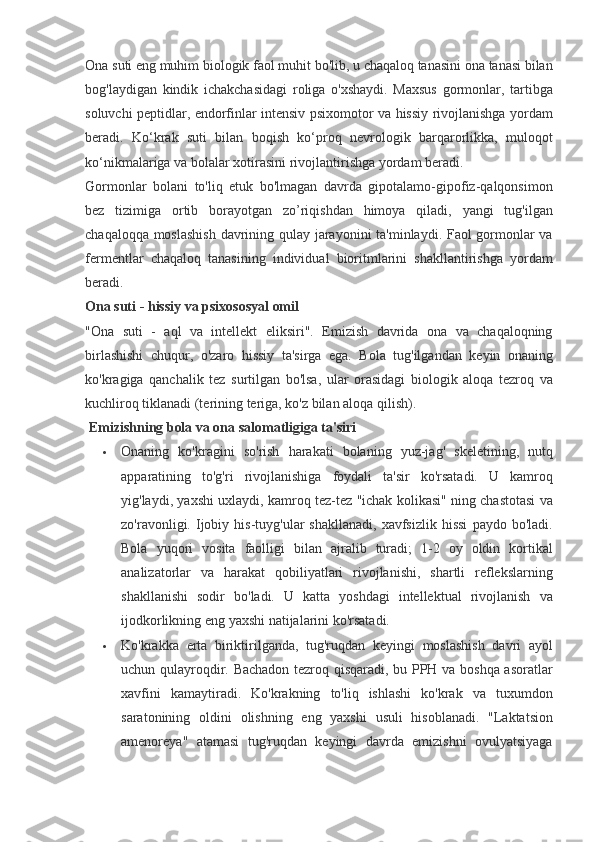 Ona suti	 eng	 muhim	 biologik	 faol	 muhit	 bo'lib,	 u chaqaloq	 tanasini	 ona	 tanasi	 bilan
bog'laydigan	
 kindik	 ichakchasidagi	 roliga	 o'xshaydi.	 Maxsus	 gormonlar,	 tartibga
soluvchi	
 peptidlar,	 endorfinlar	 intensiv	 psixomotor	 va	 hissiy	 rivojlanishga	 yordam
beradi.	
 Ko‘krak	 suti	 bilan	 boqish	 ko‘proq	 nevrologik	 barqarorlikka,	 muloqot
ko‘nikmalariga	
 va	 bolalar	 xotirasini	 rivojlantirishga	 yordam	 beradi.
Gormonlar	
 bolani	 to'liq	 etuk	 bo'lmagan	 davrda	 gipotalamo-gipofiz-qalqonsimon
bez	
 tizimiga	 ortib	 borayotgan	 zo’riqishdan	 himoya	 qiladi,	 yangi	 tug'ilgan
chaqaloqqa	
 moslashish	 davrining	 qulay	 jarayonini	 ta'minlaydi.	 Faol	 gormonlar	 va
fermentlar	
 chaqaloq	 tanasining	 individual	 bioritmlarini	 shakllantirishga	 yordam
beradi.
Ona suti - hissiy va psixososyal omil
"Ona	
 suti	 - aql	 va	 intellekt	 eliksiri".	 Emizish	 davrida	 ona	 va	 chaqaloqning
birlashishi	
 chuqur,	 o'zaro	 hissiy	 ta'sirga	 ega.	 Bola	 tug'ilgandan	 keyin	 onaning
ko'kragiga	
 qanchalik	 tez	 surtilgan	 bo'lsa,	 ular	 orasidagi	 biologik	 aloqa	 tezroq	 va
kuchliroq	
 tiklanadi	 (terining	 teriga,	 ko'z	 bilan	 aloqa	 qilish).
  Emizishning bola va ona salomatligiga ta'siri
 Onaning	
 ko'kragini	 so'rish	 harakati	 bolaning	 yuz-jag'	 skeletining,	 nutq
apparatining	
 to'g'ri	 rivojlanishiga	 foydali	 ta'sir	 ko'rsatadi.	 U	 kamroq
yig'laydi,	
 yaxshi	 uxlaydi,	 kamroq	 tez-tez	 "ichak	 kolikasi"	 ning	 chastotasi	 va
zo'ravonligi.	
 Ijobiy	 his-tuyg'ular	 shakllanadi,	 xavfsizlik	 hissi	 paydo	 bo'ladi.
Bola	
 yuqori	 vosita	 faolligi	 bilan	 ajralib	 turadi;	 1-2	 oy	 oldin	 kortikal
analizatorlar	
 va	 harakat	 qobiliyatlari	 rivojlanishi,	 shartli	 reflekslarning
shakllanishi	
 sodir	 bo'ladi.	 U	 katta	 yoshdagi	 intellektual	 rivojlanish	 va
ijodkorlikning	
 eng	 yaxshi	 natijalarini	 ko'rsatadi.
 Ko'krakka	
 erta	 biriktirilganda,	 tug'ruqdan	 keyingi	 moslashish	 davri	 ayol
uchun	
 qulayroqdir.	 Bachadon	 tezroq	 qisqaradi,	 bu	 PPH	 va	 boshqa	 asoratlar
xavfini	
 kamaytiradi.	 Ko'krakning	 to'liq	 ishlashi	 ko'krak	 va	 tuxumdon
saratonining	
 oldini	 olishning	 eng	 yaxshi	 usuli	 hisoblanadi.	 "Laktatsion
amenoreya"	
 atamasi	 tug'ruqdan	 keyingi	 davrda	 emizishni	 ovulyatsiyaga 