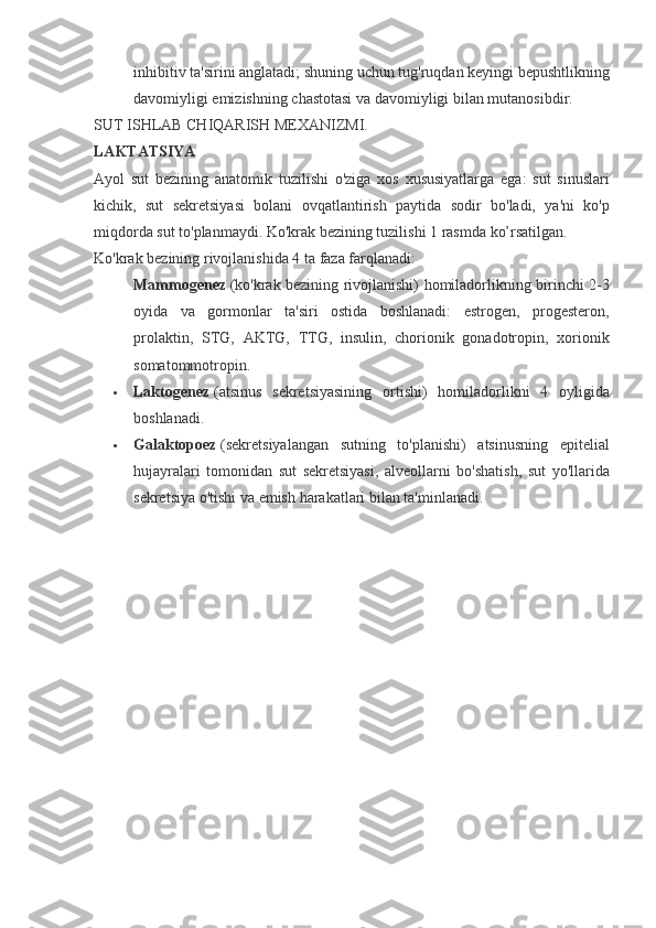 inhibitiv ta'sirini	 anglatadi;	 shuning	 uchun	 tug'ruqdan	 keyingi	 bepushtlikning
davomiyligi	
 emizishning	 chastotasi	 va	 davomiyligi	 bilan	 mutanosibdir.
SUT	
 ISHLAB	 CHIQARISH	 MEXANIZMI.
LAKTATSIYA
Ayol	
 sut	 bezining	 anatomik	 tuzilishi	 o'ziga	 xos	 xususiyatlarga	 ega:	 sut	 sinuslari
kichik,	
 sut	 sekretsiyasi	 bolani	 ovqatlantirish	 paytida	 sodir	 bo'ladi,	 ya'ni	 ko'p
miqdorda	
 sut	 to'planmaydi.	 Ko'krak	 bezining	 tuzilishi	 1 rasmda	 ko’rsatilgan.
Ko'krak	
 bezining	 rivojlanishida	 4 ta	 faza	 farqlanadi:
Mammogenez   (ko'krak	
 bezining	 rivojlanishi)	 homiladorlikning	 birinchi	 2-3
oyida	
 va	 gormonlar	 ta'siri	 ostida	 boshlanadi:	 estrogen,	 progesteron,
prolaktin,	
 STG,	 AKTG,	 TTG,	 insulin,	 chorionik	 gonadotropin,	 xorionik
somatommotropin.
 Laktogenez   (atsinus	
 sekretsiyasining	 ortishi)	 homiladorlikni	 4	 oyligida
boshlanadi.
 Galaktopoez   (sekretsiyalangan	
 sutning	 to'planishi)	 atsinusning	 epitelial
hujayralari	
 tomonidan	 sut	 sekretsiyasi,	 alveollarni	 bo'shatish,	 sut	 yo'llarida
sekretsiya	
 o'tishi	 va	 emish	 harakatlari	 bilan	 ta'minlanadi. 