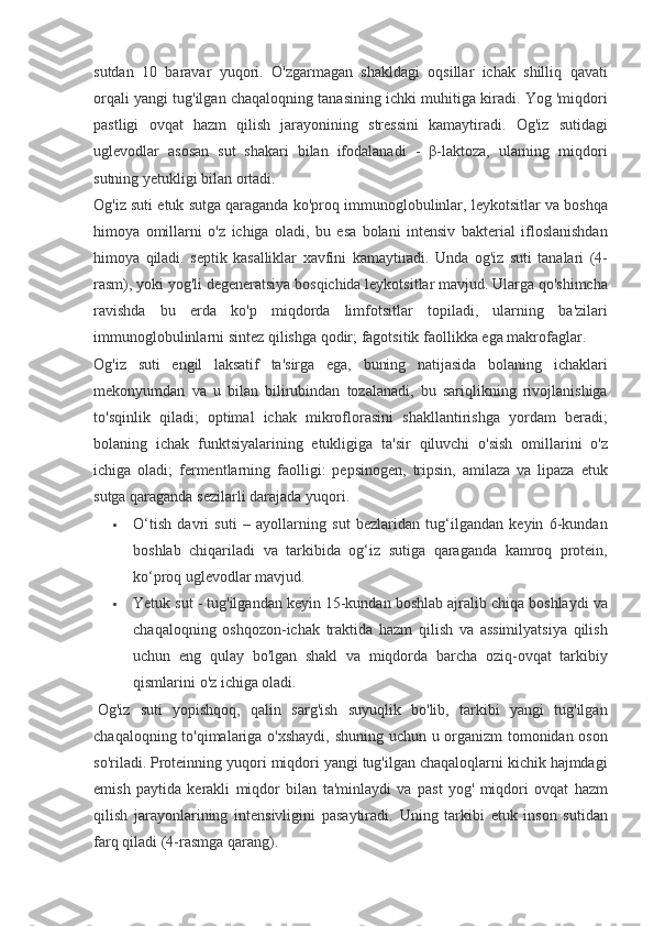 sutdan 10	 baravar	 yuqori.	 O'zgarmagan	 shakldagi	 oqsillar	 ichak	 shilliq	 qavati
orqali	
 yangi	 tug'ilgan	 chaqaloqning	 tanasining	 ichki	 muhitiga	 kiradi.	 Yog	 'miqdori
pastligi	
 ovqat	 hazm	 qilish	 jarayonining	 stressini	 kamaytiradi.	 Og'iz	 sutidagi
uglevodlar	
 asosan	 sut	 shakari	 bilan	 ifodalanadi	 - β-laktoza,	 ularning	 miqdori
sutning	
 yetukligi	 bilan	 ortadi.
Og'iz	
 suti	 etuk	 sutga	 qaraganda	 ko'proq	 immunoglobulinlar,	 leykotsitlar	 va	 boshqa
himoya	
 omillarni	 o'z	 ichiga	 oladi,	 bu	 esa	 bolani	 intensiv	 bakterial	 ifloslanishdan
himoya	
 qiladi.	 septik	 kasalliklar	 xavfini	 kamaytiradi.	  Unda	 og'iz	 suti	 tanalari	 (4-
rasm),	
 yoki	 yog'li	 degeneratsiya	 bosqichida	 leykotsitlar	 mavjud.	 Ularga	 qo'shimcha
ravishda	
 bu	 erda	 ko'p	 miqdorda	 limfotsitlar	 topiladi,	 ularning	 ba'zilari
immunoglobulinlarni	
 sintez	 qilishga	 qodir;	 fagotsitik	 faollikka	 ega	 makrofaglar.
Og'iz	
 suti	 engil	 laksatif	 ta'sirga	 ega,	 buning	 natijasida	 bolaning	 ichaklari
mekonyumdan	
 va	 u bilan	 bilirubindan	 tozalanadi,	 bu	 sariqlikning	 rivojlanishiga
to'sqinlik	
 qiladi;	 optimal	 ichak	 mikroflorasini	 shakllantirishga	 yordam	 beradi;
bolaning	
 ichak	 funktsiyalarining	 etukligiga	 ta'sir	 qiluvchi	 o'sish	 omillarini	 o'z
ichiga	
 oladi;	 fermentlarning	 faolligi:	 pepsinogen,	 tripsin,	 amilaza	 va	 lipaza	 etuk
sutga	
 qaraganda	 sezilarli	 darajada	 yuqori.
 O‘tish	
 davri	 suti	 – ayollarning	 sut	 bezlaridan	 tug‘ilgandan	 keyin	 6-kundan
boshlab	
 chiqariladi	 va	 tarkibida	 og‘iz	 sutiga	 qaraganda	 kamroq	 protein,
ko‘proq	
 uglevodlar	 mavjud.
 Yetuk	
 sut	 - tug'ilgandan	 keyin	 15-kundan	 boshlab	 ajralib	 chiqa	 boshlaydi	 va
chaqaloqning	
 oshqozon-ichak	 traktida	 hazm	 qilish	 va	 assimilyatsiya	 qilish
uchun	
 eng	 qulay	 bo'lgan	 shakl	 va	 miqdorda	 barcha	 oziq-ovqat	 tarkibiy
qismlarini	
 o'z	 ichiga	 oladi.
  Og'iz	
 suti	 yopishqoq,	 qalin	 sarg'ish	 suyuqlik	 bo'lib,	 tarkibi	 yangi	 tug'ilgan
chaqaloqning	
 to'qimalariga	 o'xshaydi,	 shuning	 uchun	 u organizm	 tomonidan	 oson
so'riladi.	
 Proteinning	 yuqori	 miqdori	 yangi	 tug'ilgan	 chaqaloqlarni	 kichik	 hajmdagi
emish	
 paytida	 kerakli	 miqdor	 bilan	 ta'minlaydi	 va	 past	 yog'	 miqdori	 ovqat	 hazm
qilish	
 jarayonlarining	 intensivligini	 pasaytiradi.	  Uning	 tarkibi	 etuk	 inson	 sutidan
farq	
 qiladi	 (4-rasmga	 qarang). 