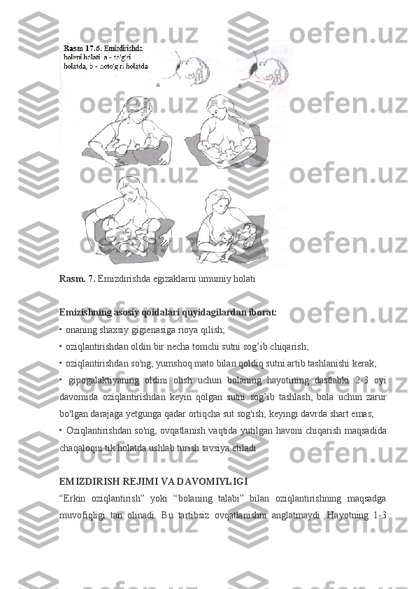 Rasm. 7.   Emizdirishda egizaklarni	 umumiy	 holati
 
Emizishning   asosiy   qoidalari   quyidagilardan   iborat:
•	
 onaning	 shaxsiy	 gigienasiga	 rioya	 qilish;
•	
 oziqlantirishdan	 oldin	 bir	 necha	 tomchi	 sutni	 sog’ib	 chiqarish;
•	
 oziqlantirishdan	 so'ng,	 yumshoq	 mato	 bilan	 qoldiq	 sutni	 artib	 tashlanishi	 kerak;
•	
 gipogalaktiyaning	 oldini	 olish	 uchun	 bolaning	 hayotining	 dastlabki	 2-3	 oyi
davomida	
 oziqlantirishdan	 keyin	 qolgan	 sutni	 sog’ib	 tashlash,	 bola	 uchun	 zarur
bo'lgan	
 darajaga	 yetgunga	 qadar	 ortiqcha	 sut	 sog'ish;	 keyingi	 davrda	 shart	 emas;
•	
 Oziqlantirishdan	 so'ng,	 ovqatlanish	 vaqtida	 yutilgan	 havoni	 chiqarish	 maqsadida
chaqaloqni	
 tik	 holatda	 ushlab	 turish	 tavsiya	 etiladi.
 
EMIZDIRISH REJIMI VA DAVOMIYLIGI
“Erkin	
 oziqlantirish”	 yoki	 “bolaning	 talabi”	 bilan	 oziqlantirishning	 maqsadga
muvofiqligi	
 tan	 olinadi.	 Bu	 tartibsiz	 ovqatlanishni	 anglatmaydi.	 Hayotning	 1-3 