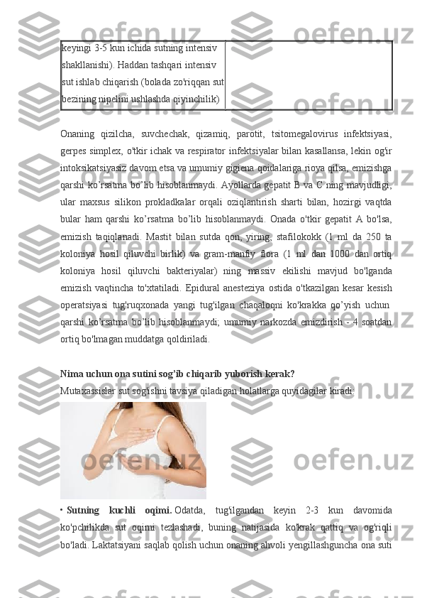 keyingi 3-5	 kun	 ichida	 sutning	 intensiv	 
shakllanishi).	
 Haddan	 tashqari	 intensiv	 
sut	
 ishlab	 chiqarish	 (bolada	 zo'riqqan	 sut
bezining	
 nipelini	 ushlashda	 qiyinchilik)  
 
Onaning	
 qizilcha,	 suvchechak,	 qizamiq,	 parotit,	 tsitomegalovirus	 infektsiyasi,
gerpes	
 simplex,	 o'tkir	 ichak	 va	 respirator	 infektsiyalar	 bilan	 kasallansa,	 lekin	 og'ir
intoksikatsiyasiz	
 davom	 etsa	 va	 umumiy	 gigiena	 qoidalariga	 rioya	 qilsa,	 emizishga
qarshi	
 ko’rsatma	 bo’lib	 hisoblanmaydi.	 Ayollarda	 gepatit	 B va	 C ning	 mavjudligi,
ular	
 maxsus	 silikon	 prokladkalar	 orqali	 oziqlantirish	 sharti	 bilan,	 hozirgi	 vaqtda
bular	
 ham	 qarshi	 ko’rsatma	 bo’lib	 hisoblanmaydi.	 Onada	 o'tkir	 gepatit	 A	 bo'lsa,
emizish	
 taqiqlanadi.	 Mastit	 bilan	 sutda	 qon,	 yiring,	 stafilokokk	 (1	 ml	 da	 250	 ta
koloniya	
 hosil	 qiluvchi	 birlik)	 va	 gram-manfiy	 flora	 (1	 ml	 dan	 1000	 dan	 ortiq
koloniya	
 hosil	 qiluvchi	 bakteriyalar)	 ning	 massiv	 ekilishi	 mavjud	 bo'lganda
emizish	
 vaqtincha	 to'xtatiladi.	 Epidural	 anesteziya	 ostida	 o'tkazilgan	 kesar	 kesish
operatsiyasi	
 tug'ruqxonada	 yangi	 tug'ilgan	 chaqaloqni	 ko'krakka	 qo’yish	 uchun  
qarshi	
 ko’rsatma	 bo’lib	 hisoblanmaydi;	 umumiy	 narkozda	 emizdirish	 - 4 soatdan
ortiq	
 bo'lmagan	 muddatga	 qoldiriladi.
 
Nima uchun ona sutini sog’ib chiqarib yuborish kerak?
Mutaxassislar	
 sut	 sog'ishni	 tavsiya	 qiladigan	 holatlarga	 quyidagilar	 kiradi:
•   Sutning   kuchli   oqimi.   Odatda,	
 tug'ilgandan	 keyin	 2-3	 kun	 davomida
ko'pchilikda	
 sut	 oqimi	 tezlashadi,	 buning	 natijasida	 ko'krak	 qattiq	 va	 og'riqli
bo'ladi.	
 Laktatsiyani	 saqlab	 qolish	 uchun	 onaning	 ahvoli	 yengillashguncha	 ona	 suti 