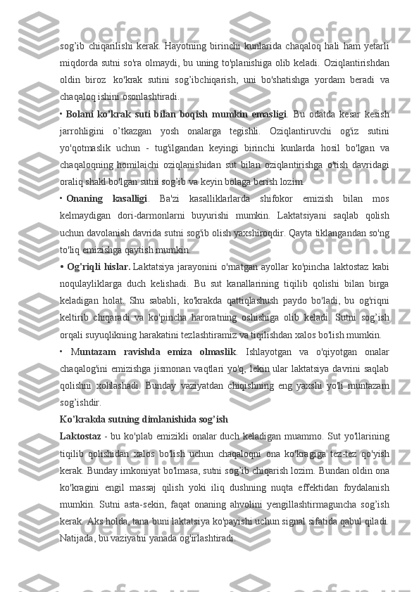 sog’ib chiqarilishi	 kerak.	 Hayotning	 birinchi	 kunlarida	 chaqaloq	 hali	 ham	 yetarli
miqdorda	
 sutni	 so'ra	 olmaydi,	 bu	 uning	 to'planishiga	 olib	 keladi.	 Oziqlantirishdan
oldin	
 biroz	    ko'krak	 sutini	 sog’ibchiqarish,	 uni	 bo'shatishga	 yordam	 beradi	 va
chaqaloq	
 ishini	 osonlashtiradi.
•   Bolani   ko'krak   suti   bilan   boqish   mumkin   emasligi .	
 Bu	 odatda	 kesar	 kesish
jarrohligini	
 o’tkazgan	 yosh	 onalarga	 tegishli.	 Oziqlantiruvchi	 og'iz	 sutini
yo'qotmaslik	
 uchun	 - tug'ilgandan	 keyingi	 birinchi	 kunlarda	 hosil	 bo'lgan	 va
chaqaloqning	
 homilaichi	 oziqlanishidan	 sut	 bilan	 oziqlantirishga	 o'tish	 davridagi
oraliq	
 shakl	 bo'lgan	 sutni	 sog’ib	 va	 keyin	 bolaga	 berish	 lozim.
•   Onaning   kasalligi .	
 Ba'zi	 kasalliklarlarda	 shifokor	 emizish	 bilan	 mos
kelmaydigan	
 dori-darmonlarni	 buyurishi	 mumkin.	 Laktatsiyani	 saqlab	 qolish
uchun	
 davolanish	 davrida	 sutni	 sog'ib	 olish	 yaxshiroqdir.	 Qayta	 tiklangandan	 so'ng
to'liq	
 emizishga	 qaytish	 mumkin.
•   Og'riqli   hislar.   Laktatsiya	
 jarayonini	 o'rnatgan	 ayollar	 ko'pincha	 laktostaz	 kabi
noqulayliklarga	
 duch	 kelishadi.	 Bu	 sut	 kanallarining	 tiqilib	 qolishi	 bilan	 birga
keladigan	
 holat.	 Shu	 sababli,	 ko'krakda	 qattiqlashush	 paydo	 bo'ladi,	 bu	 og'riqni
keltirib	
 chiqaradi	 va	 ko'pincha	 haroratning	 oshishiga	 olib	 keladi.	 Sutni	 sog’ish
orqali	
 suyuqlikning	 harakatini	 tezlashtiramiz	 va	 tiqilishdan	 xalos	 bo'lish	 mumkin.
•	
 M untazam   ravishda   emiza   olmaslik .	 Ishlayotgan	 va	 o'qiyotgan	 onalar
chaqalog'ini	
 emizishga	 jismonan	 vaqtlari	 yo'q,	 lekin	 ular	 laktatsiya	 davrini	 saqlab
qolishni	
 xohlashadi.	 Bunday	 vaziyatdan	 chiqishning	 eng	 yaxshi	 yo'li	 muntazam
sog’ishdir.
Ko'krakda sutning dimlanishida sog’ish
Laktostaz   -	
 bu	 ko'plab	 emizikli	 onalar	 duch	 keladigan	 muammo.	 Sut	 yo'llarining
tiqilib	
 qolishidan	 xalos	 bo'lish	 uchun	 chaqaloqni	 ona	 ko'kragiga	 tez-tez	 qo'yish
kerak.	
 Bunday	 imkoniyat	 bo'lmasa,	 sutni	 sog’ib	 chiqarish	 lozim.	 Bundan	 oldin	 ona
ko'kragini	
 engil	 massaj	 qilish	 yoki	 iliq	 dushning	 nuqta	 effektidan	 foydalanish
mumkin.	
 Sutni	 asta-sekin,	 faqat	 onaning	 ahvolini	 yengillashtirmaguncha	 sog’ish
kerak.	
 Aks	 holda,	 tana	 buni	 laktatsiya	 ko'payishi	 uchun	 signal	 sifatida	 qabul	 qiladi.
Natijada,	
 bu	 vaziyatni	 yanada	 og'irlashtiradi. 