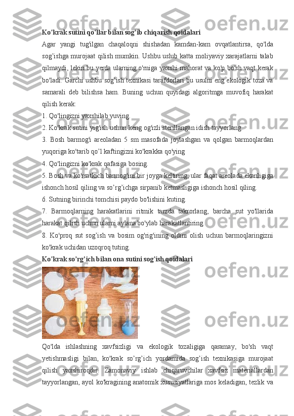 Ko'krak sutini qo'llar bilan sog’ib chiqarish qoidalari
Agar yangi	 tug'ilgan	 chaqaloqni	 shishadan	 kamdan-kam	 ovqatlantirsa,	 qo'lda
sog’ishga	
 murojaat	 qilish	 mumkin.	 Ushbu	 uslub	 katta	 moliyaviy	 xarajatlarni	 talab
qilmaydi,	
 lekin	 bu	 yerda	 ularning	 o'rniga	 yaxshi	 mahorat	 va	 ko'p	 bo'sh	 vaqt	 kerak
bo'ladi.	
 Garchi	 ushbu	 sog’ish	 texnikasi	 tarafdorlari	 bu	 usulni	 eng	 ekologik	 toza	 va
samarali	
 deb	 bilishsa	 ham.	 Buning	 uchun	 quyidagi	 algoritmga	 muvofiq	 harakat
qilish	
 kerak:
1.	
 Qo'lingizni	 yaxshilab	 yuving.
2.	
 Ko'krak	 sutini	 yig'ish	 uchun	 keng	 og'izli	 sterillangan	 idish	 tayyorlang.
3.	
 Bosh	 barmog'i	 areoladan	 5 sm	 masofada	 joylashgan	 va	 qolgan	 barmoqlardan
yuqoriga	
 ko'tarib	 qo’l	 kaftingizni	 ko'krakka	 qo'ying
4.	
 Qo'lingizni	 ko'krak	 qafasiga	 bosing.
5.	
 Bosh	 va	 ko'rsatkich	 barmog'ini	 bir	 joyga	 keltiring,	 ular	 faqat	 areolada	 ekanligiga
ishonch	
 hosil	 qiling	 va	 so’rg’ichga	 sirpanib	 ketmasligiga	 ishonch	 hosil	 qiling.
6.	
 Sutning	 birinchi	 tomchisi	 paydo	 bo'lishini	 kuting.
7.	
 Barmoqlarning	 harakatlarini	 ritmik	 tarzda	 takrorlang,	 barcha	 sut	 yo'llarida
harakat	
 qilish	 uchun	 ularni	 aylana	 bo'ylab	 harakatlantiring.
8.	
 Ko'proq	 sut	 sog’ish	 va	 bosim	 og'rig'ining	 oldini	 olish	 uchun	 barmoqlaringizni
ko'krak	
 uchidan	 uzoqroq	 tuting.
Ko'krak so’rg’ich bilan ona sutini sog'ish qoidalari
Qo'lda	
 ishlashning	 xavfsizligi	 va	 ekologik	 tozaligiga	 qaramay,	 bo'sh	 vaqt
yetishmasligi	
 bilan,	 ko'krak	 so’rg’ich	 yordamida	 sog’ish	 texnikasiga	 murojaat
qilish	
 yaxshiroqdir.	 Zamonaviy	 ishlab	 chiqaruvchilar	 xavfsiz	 materiallardan
tayyorlangan,	
 ayol	 ko'kragining	 anatomik	 xususiyatlariga	 mos	 keladigan,	 tezlik	 va 