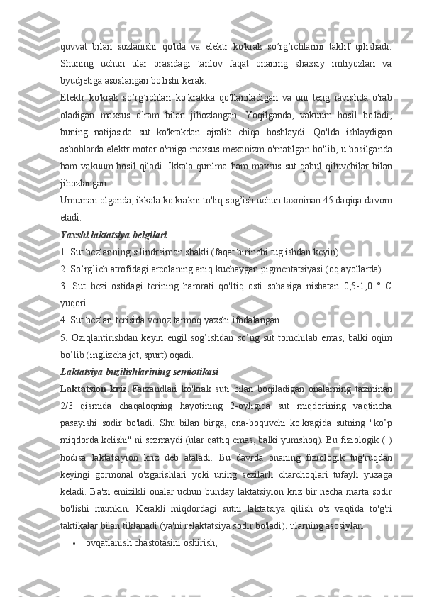 quvvat bilan	 sozlanishi	 qo'lda	 va	 elektr	 ko'krak	 so’rg’ichlarini	 taklif	 qilishadi.
Shuning	
 uchun	 ular	 orasidagi	 tanlov	 faqat	 onaning	 shaxsiy	 imtiyozlari	 va
byudjetiga	
 asoslangan	 bo'lishi	 kerak.
Elektr	
 ko'krak	 so’rg’ichlari	 ko'krakka	 qo'llaniladigan	 va	 uni	 teng	 ravishda	 o'rab
oladigan	
 maxsus	 o’ram	 bilan	 jihozlangan.	 Yoqilganda,	 vakuum	 hosil	 bo'ladi,
buning	
 natijasida	 sut	 ko'krakdan	 ajralib	 chiqa	 boshlaydi.	 Qo'lda	 ishlaydigan
asboblarda	
 elektr	 motor	 o'rniga	 maxsus	 mexanizm	 o'rnatilgan	 bo'lib,	 u bosilganda
ham	
 vakuum	 hosil	 qiladi.	 Ikkala	 qurilma	 ham	 maxsus	 sut	 qabul	 qiluvchilar	 bilan
jihozlangan.
Umuman	
 olganda,	 ikkala	 ko'krakni	 to'liq	 sog’ish	 uchun	 taxminan	 45	 daqiqa	 davom
etadi.
Yaxshi laktatsiya belgilari
1.	
 Sut	 bezlarining	 silindrsimon	 shakli	 (faqat	 birinchi	 tug'ishdan	 keyin).
2.	
 So’rg’ich	 atrofidagi	 areolaning	 aniq	 kuchaygan	 pigmentatsiyasi	 (oq	 ayollarda).
3.	
 Sut	 bezi	 ostidagi	 terining	 harorati	 qo'ltiq	 osti	 sohasiga	 nisbatan	 0,5-1,0	 ° C
yuqori.
4.	
 Sut	 bezlari	 terisida	 venoz	 tarmoq	 yaxshi	 ifodalangan.
5.	
 Oziqlantirishdan	 keyin	 engil	 sog’ishdan	 so’ng	 sut	 tomchilab	 emas,	 balki	 oqim
bo’lib	
 (inglizcha	 jet,	 spurt)	 oqadi.
Laktatsiya buzilishlarining semiotikasi
Laktatsion   kriz.   Farzandlari	
 ko'krak	 suti	 bilan	 boqiladigan	 onalarning	 taxminan
2/3	
 qismida	 chaqaloqning	 hayotining	 2-oyligida	 sut	 miqdorining	 vaqtincha
pasayishi	
 sodir	 bo'ladi.	 Shu	 bilan	 birga,	 ona-boquvchi	 ko'kragida	 sutning	 "ko’p
miqdorda	
 kelishi"	 ni	 sezmaydi	 (ular	 qattiq	 emas,	 balki	 yumshoq).	 Bu	 fiziologik	 (!)
hodisa	
 laktatsiyion	 kriz	 deb	 ataladi.	 Bu	 davrda	 onaning	 fiziologik	 tug'ruqdan
keyingi	
 gormonal	 o'zgarishlari	 yoki	 uning	 sezilarli	 charchoqlari	 tufayli	 yuzaga
keladi.	
 Ba'zi	 emizikli	 onalar	 uchun	 bunday	 laktatsiyion	 kriz	 bir	 necha	 marta	 sodir
bo'lishi	
 mumkin.	 Kerakli	 miqdordagi	 sutni	 laktatsiya	 qilish	 o'z	 vaqtida	 to'g'ri
taktikalar	
 bilan	 tiklanadi	 (ya'ni	 relaktatsiya	 sodir	 bo'ladi),	 ularning	 asosiylari:
 ovqatlanish	
 chastotasini	 oshirish; 