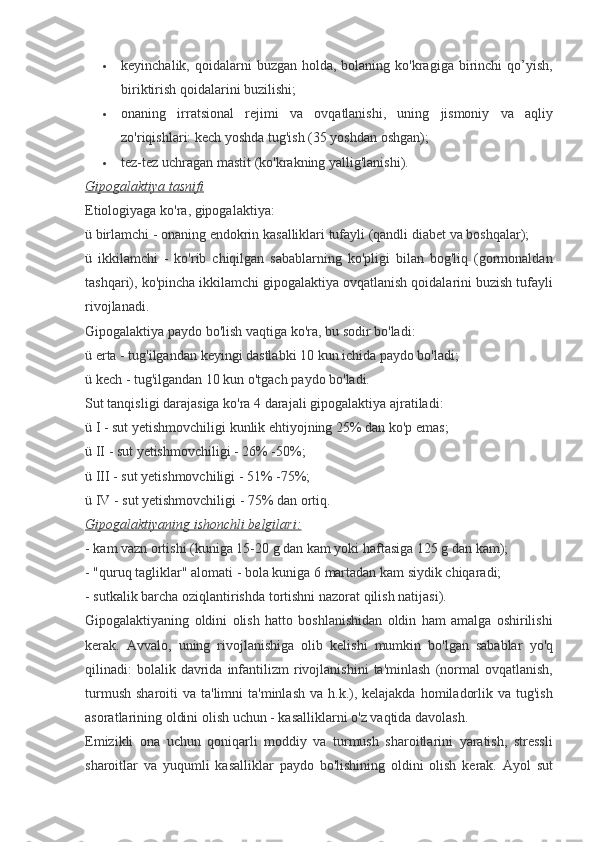  keyinchalik, qoidalarni	 buzgan	 holda,	 bolaning	 ko'kragiga	 birinchi	 qo’yish,
biriktirish	
 qoidalarini	 buzilishi;
 onaning	
 irratsional	 rejimi	 va	 ovqatlanishi,	 uning	 jismoniy	 va	 aqliy
zo'riqishlari:	
 kech	 yoshda	 tug'ish	 (35	 yoshdan	 oshgan);
 tez-tez	
 uchragan	 mastit	 (ko'krakning	 yallig'lanishi).
Gipogalaktiya tasnifi
Etiologiyaga	
 ko'ra,	 gipogalaktiya:
ü	
 birlamchi	 - onaning	 endokrin	 kasalliklari	 tufayli	 (qandli	 diabet	 va	 boshqalar);
ü	
 ikkilamchi	 - ko'rib	 chiqilgan	 sabablarning	 ko'pligi	 bilan	 bog'liq	 (gormonaldan
tashqari),	
 ko'pincha	 ikkilamchi	 gipogalaktiya	 ovqatlanish	 qoidalarini	 buzish	 tufayli
rivojlanadi.
Gipogalaktiya	
 paydo	 bo'lish	 vaqtiga	 ko'ra,	 bu	 sodir	 bo'ladi:
ü	
 erta	 - tug'ilgandan	 keyingi	 dastlabki	 10	 kun	 ichida	 paydo	 bo'ladi;
ü	
 kech	 - tug'ilgandan	 10	 kun	 o'tgach	 paydo	 bo'ladi.
Sut	
 tanqisligi	 darajasiga	 ko'ra	 4 darajali	 gipogalaktiya	 ajratiladi:
ü	
 I - sut	 yetishmovchiligi	 kunlik	 ehtiyojning	 25%	 dan	 ko'p	 emas;
ü	
 II - sut	 yetishmovchiligi	 - 26%	 -50%;
ü	
 III	 - sut	 yetishmovchiligi	 - 51%	 -75%;
ü	
 IV	 - sut	 yetishmovchiligi	 - 75%	 dan	 ortiq.
Gipogalaktiyaning ishonchli belgilari:
-	
 kam	 vazn	 ortishi	 (kuniga	 15-20	 g dan	 kam	 yoki	 haftasiga	 125	 g dan	 kam);
-	
 "quruq	 tagliklar"	 alomati	 - bola	 kuniga	 6 martadan	 kam	 siydik	 chiqaradi;
-	
 sutkalik	 barcha	 oziqlantirishda	 tortishni	 nazorat	 qilish	 natijasi).
Gipogalaktiyaning	
 oldini	 olish	 hatto	 boshlanishidan	 oldin	 ham	 amalga	 oshirilishi
kerak.	
 Avvalo,	 uning	 rivojlanishiga	 olib	 kelishi	 mumkin	 bo'lgan	 sabablar	 yo'q
qilinadi:	
 bolalik	 davrida	 infantilizm	 rivojlanishini	 ta'minlash	 (normal	 ovqatlanish,
turmush	
 sharoiti	 va	 ta'limni	 ta'minlash	 va	 h.k.),	 kelajakda	 homiladorlik	 va	 tug'ish
asoratlarining	
 oldini	 olish	 uchun	 - kasalliklarni	 o'z	 vaqtida	 davolash.
Emizikli	
 ona	 uchun	 qoniqarli	 moddiy	 va	 turmush	 sharoitlarini	 yaratish,	 stressli
sharoitlar	
 va	 yuqumli	 kasalliklar	 paydo	 bo'lishining	 oldini	 olish	 kerak.	 Ayol	 sut 