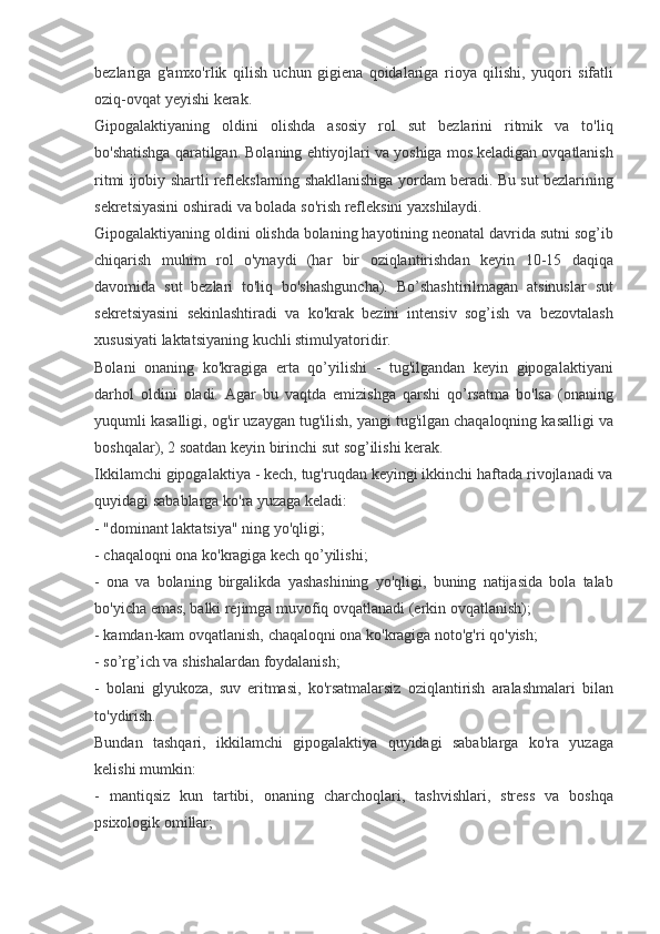 bezlariga g'amxo'rlik	 qilish	 uchun	 gigiena	 qoidalariga	 rioya	 qilishi,	 yuqori	 sifatli
oziq-ovqat	
 yeyishi	 kerak.
Gipogalaktiyaning
 oldini	 olishda	 asosiy	 rol	 sut	 bezlarini	 ritmik	 va	 to'liq
bo'shatishga	
 qaratilgan.	 Bolaning	 ehtiyojlari	 va	 yoshiga	 mos	 keladigan	 ovqatlanish
ritmi	
 ijobiy	 shartli	 reflekslarning	 shakllanishiga	 yordam	 beradi.	 Bu	 sut	 bezlarining
sekretsiyasini	
 oshiradi	 va	 bolada	 so'rish	 refleksini	 yaxshilaydi.
Gipogalaktiyaning	
 oldini	 olishda	 bolaning	 hayotining	 neonatal	 davrida	 sutni	 sog’ib
chiqarish	
 muhim	 rol	 o'ynaydi	 (har	 bir	 oziqlantirishdan	 keyin	 10-15	 daqiqa
davomida	
 sut	 bezlari	 to'liq	 bo'shashguncha).	 Bo’shashtirilmagan	 atsinuslar	 sut
sekretsiyasini	
 sekinlashtiradi	 va	 ko'krak	 bezini	 intensiv	 sog’ish	 va	 bezovtalash
xususiyati	
 laktatsiyaning	 kuchli	 stimulyatoridir.
Bolani	
 onaning	 ko'kragiga	 erta	 qo’yilishi	 - tug'ilgandan	 keyin	 gipogalaktiyani
darhol	
 oldini	 oladi.	 Agar	 bu	 vaqtda	 emizishga	 qarshi	 qo’rsatma	 bo'lsa	 (onaning
yuqumli	
 kasalligi,	 og'ir	 uzaygan	 tug'ilish,	 yangi	 tug'ilgan	 chaqaloqning	 kasalligi	 va
boshqalar),	
 2 soatdan	 keyin	 birinchi	 sut	 sog’ilishi	 kerak.
Ikkilamchi	
 gipogalaktiya	 - kech,	 tug'ruqdan	 keyingi	 ikkinchi	 haftada	 rivojlanadi	 va
quyidagi	
 sabablarga	 ko'ra	 yuzaga	 keladi:
-	
 "dominant	 laktatsiya"	 ning	 yo'qligi;
-	
 chaqaloqni	 ona	 ko'kragiga	 kech	 qo’yilishi;
-	
 ona	 va	 bolaning	 birgalikda	 yashashining	 yo'qligi,	 buning	 natijasida	 bola	 talab
bo'yicha	
 emas,	 balki	 rejimga	 muvofiq	 ovqatlanadi	 (erkin	 ovqatlanish);
-	
 kamdan-kam	 ovqatlanish,	 chaqaloqni	 ona	 ko'kragiga	 noto'g'ri	 qo'yish;
-	
 so’rg’ich	 va	 shishalardan	 foydalanish;
-	
 bolani	 glyukoza,	 suv	 eritmasi,	 ko'rsatmalarsiz	 oziqlantirish	 aralashmalari	 bilan
to'ydirish.
Bundan	
 tashqari,	 ikkilamchi	 gipogalaktiya	 quyidagi	 sabablarga	 ko'ra	 yuzaga
kelishi	
 mumkin:
-	
 mantiqsiz	 kun	 tartibi,	 onaning	 charchoqlari,	 tashvishlari,	 stress	 va	 boshqa
psixologik	
 omillar; 