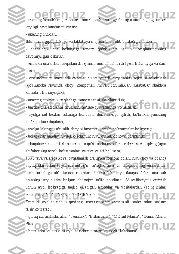 - onaning	 kasalliklari,	 endokrin,	 homiladorlik	 va	 tug'ishning	 asoratlari,	 tug'ruqdan
keyingi	
 davr	 bundan	 mustasno;
-	
 onaning	 chekishi.
Ikkilamchi
 gipogalaktiya	 va	 laktatsiya	 inqirozi	 bilan	 olib	 boriladigan	 tadbirlar:
-	
 chaqaloqni	 ona	 ko'kragiga	 tez-tez	 qo'yish	 va	 har	 bir	 oziqlantirishning
davomiyligini	
 oshirish;
-	
 emizikli	 ona	 uchun	 ovqatlanish	 rejimini	 normallashtirish	 (yetarlicha	 uyqu	 va	 dam
olish);
-	
 ona	 uchun	 muvozanatli	 ovqatlanish	 va	 yetarli	 ovqatlanish	 rejimini	 ta'minlash
(qo'shimcha	
 ravishda	 choy,	 kompotlar,	 mevali	 ichimliklar,	 sharbatlar	 shaklida
kamida	
 1 litr	 suyuqlik);
-	
 onaning	 emizishni	 saqlashga	 munosabatini	 shakllantirish;
-	
 barcha	 oila	 a'zolarini	 emizishni	 qo'llab-quvvatlashga	 yo'naltirish;
-	
 ayolga	 sut	 bezlari	 sohasiga	 kontrastli	 dush	 tavsiya	 qilish,	 ko'krakni	 yumshoq
sochiq	
 bilan	 ishqalash;
-	
 ayolga	 laktogen	 o'simlik	 choyini	 buyurish	 (qarshi	 qo’rsatmalar	 bo'lmasa);
-	
 bolaga	 har	 qanday	 suyuqlik	 (ichimlik	 suvi,	 o'simlik	 choyi)	 bermaslik;
-	
 chaqaloqni	 sut	 aralashmalari	 bilan	 qo'shimcha	 ovqatlantirishni	 istisno	 qiling	 (agar
shifokorning	
 asosli	 ko'rsatmalari	 va	 tavsiyalari	 bo'lmasa).
JSST	
 tavsiyalariga	 ko'ra,	 ovqatlanish	 oralig'ida	 sog'lom	 bolani	 suv,	 choy	 va	 boshqa
suyuqliklar	
 bilan	 to'ydirish	 noto'g'ri,	 to'liqlik	 hissi	 va	 chaqaloqning	 emizishdan
bosh	
 tortishiga	 olib	 kelishi	 mumkin.	 Yetarli	 laktatsiya	 darajasi	 bilan	 ona	 suti
bolaning	
 suyuqlikka	 bo'lgan	 ehtiyojini	 to'liq	 qondiradi.	 Muvaffaqiyatli	 emizish
uchun	
 ayol	 ko'kragiga	 taqlid	 qiladigan	 asboblar	 va	 vositalardan	 (so’rg’ichlar,
emziklar	
 va	 boshqalar)	 voz	 kechish	 kerak.
Emizikli	
 ayollar	 uchun	 quyidagi	 maxsus	 protein-vitaminli	 mahsulotlar	 ma'lum
ta'sir	
 ko'rsatadi:
•	
 quruq	 sut	 aralashmalari	 "Femilak",	 "Enfamama",	 "MDmil	 Mama",	 "Dumil	 Mama
Plus";
•	
 homilador	 va	 emizikli	 ayollar	 uchun	 protein	 kokteyli	 "Madonna". 