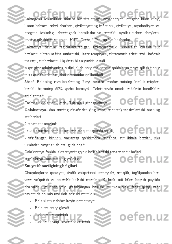 Laktogenli ichimliklar	 sifatida	 biz	 zira	 urug'i,	 arpabodiyon,	 oregano	 bilan	 choy,
limon	
 balzam,	 sabzi	 sharbati,	 qizilmiyaning	 infuzioni,	 qizilmiya,	 arpabodiyon	 va
oregano	
 ichimligi,	 shuningdek	 homilador	 va	 emizikli	 ayollar	 uchun	 choylarni
tavsiya	
 qilishimiz	 mumkin:	 HiPP,	 Dania,	 " Tip-top	 "va	 boshqalar.
Laktatsiya	
 davrini	 rag'batlantiradigan	 fizioterapevtik	 muolajalar	 orasida	 sut
bezlarini	
 ultrabinafsha	 nurlanishi,	 lazer	 terapiyasi,	 ultratovush	 tekshiruvi,	 ko'krak
massaji,	
 sut	 bezlarini	 iliq	 dush	 bilan	 yuvish	 kiradi.
Agar	
 gipogalaktiyaning	 oldini	 olish	 bo'yicha	 barcha	 qoidalarga	 rioya	 qilish	 ijobiy
ta'sirga	
 olib	 kelmasa,	 dori-darmonlar	 qo'llaniladi.
Misol .	
 Bolaning	 rivojlanishining	 2-oyi	 oxirida	 onadan	 sutning	 kunlik	 miqdori
kerakli	
 hajmning	 60%	 gacha	 kamaydi.	 Tekshiruvda	 onada	 endokrin	 kasalliklar
aniqlanmadi.
Tashxis:	
 ikkilamchi,	 kech,	 II darajali	 gipogalaktiya.
Galaktoreya -	
 dan	 sutning	 o'z-o'zidan	 (inglizcha,	 spontan)	 taqsimlanishi	 onaning
sut	
 bezlari.
2	
 ta	 variant	 mavjud:
-	
 sut	 bir	 sut	 bezidan	 ikkinchisini	 oziqlantirganda	 oqadi;
-	
 ta'riflangan	 birinchi	 variantga	 qo'shimcha	 ravishda,	 sut	 ikkala	 bezdan,	 shu
jumladan	
 ovqatlanish	 oralig'ida	 oqadi.
Galaktoreya	
 fonida	 laktatsiyaning	 yo'q	 bo'lib	 ketishi	 tez-tez	 sodir	 bo'ladi.
Agalaktiya -	
 ona	 sutining	 yo’qligi.
Sut yetishmasligining belgilari
Chaqaloqlarda	
 qabziyat,	 siydik	 chiqarishni	 kamayishi,	 sariqlik,	 tug'ilgandan	 beri
vazn	
 yo'qotish	 va	 holsizlik	 bo'lishi	 mumkin.	 Ko'krak	 suti	 bilan	 boqish	 paytida
chaqaloq	
 uyquchan	 yoki	 g'azablangan	 bo'lishi	 mumkin	 yoki	 faqat	 qisqa	 vaqt
davomida	
 doimiy	 ravishda	 so'rishi	 mumkin.
 Bolani	
 emizishdan	 keyin	 qoniqmaydi.
 Bola	
 tez-tez	 yig'laydi.
 Juda	
 tez-tez	 emizish.
 Juda	
 uzoq	 vaqt	 davomida	 emizish. 