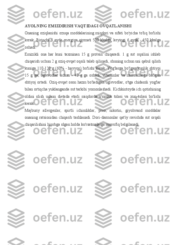  
AYOLNING EMIZDIRISH VAQTIDAGI OVQATLANISHI
Onaning oziqlanishi	 ozuqa	 moddalarining	 miqdori	 va	 sifati	 bo'yicha	 to'liq	 bo'lishi
kerak.	
 Birinchi	 6 oyda	 energiya	 qiymati	 500	 kkalga,	 keyingi	 6 oyda	 - 450	 kkalga
oshadi.
Emizikli	
 ona	 har	 kuni	 taxminan	 15	 g protein	 chiqaradi.	 1 g sut	 oqsilini	 ishlab
chiqarish	
 uchun	 2 g oziq-ovqat	 oqsili	 talab	 qilinadi,	 shuning	 uchun	 uni	 qabul	 qilish
kuniga	
 110-120	 g (60%	 - hayvon)	 bo'lishi	 kerak.	 Yog'larga	 bo'lgan	 kunlik	 ehtiyoj
15	
 g ga,	 uglevodlar	 uchun	 - 40	 g ga	 oshadi;	 vitaminlar	 va	 minerallarga	 bo'lgan
ehtiyoj	
 ortadi.	 Oziq-ovqat	 oson	 hazm	 bo'ladigan	 uglevodlar,	 o'tga	 chidamli	 yog'lar
bilan	
 ortiqcha	 yuklanganda	 sut	 tarkibi	 yomonlashadi.	 Kichkintoyda	 ich	 qotishining
oldini	
 olish	 uchun	 dietada	 etarli	 miqdorda	 o'simlik	 tolasi	 va	 xun	 tolasi	 bo'lishi
kerak.
Majburiy	
 allergenlar,	 spirtli	 ichimliklar,	 pivo,	 nikotin,	 giyohvand	 moddalar
onaning	
 ratsionidan	 chiqarib	 tashlanadi.	 Dori-darmonlar	 qat'iy	 ravishda	 sut	 orqali
chiqarilishini	
 hisobga	 olgan	 holda	 ko'rsatmalarga	 muvofiq	 belgilanadi.
  
