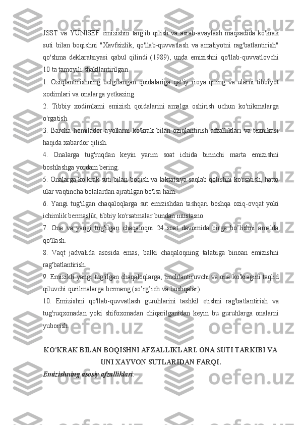 JSST va	 YUNISEF	 emizishni	 targ'ib	 qilish	 va	 asrab-avaylash	 maqsadida	 ko'krak
suti	
 bilan	 boqishni	 "Xavfsizlik,	 qo'llab-quvvatlash	 va	 amaliyotni	 rag'batlantirish"
qo'shma	
 deklaratsiyasi	 qabul	 qilindi	 (1989),	 unda	 emizishni	 qo'llab-quvvatlovchi
10	
 ta	 tamoyili	 shakllantirilgan.
1.	
 Oziqlantirishning	 belgilangan	 qoidalariga	 qat'iy	 rioya	 qiling	 va	 ularni	 tibbiyot
xodimlari	
 va	 onalarga	 yetkazing.
2.	
 Tibbiy	 xodimlarni	 emizish	 qoidalarini	 amalga	 oshirish	 uchun	 ko'nikmalarga
o'rgatish.
3.	
 Barcha	 homilador	 ayollarni	 ko'krak	 bilan	 oziqlantirish	 afzalliklari	 va	 texnikasi
haqida	
 xabardor	 qilish.
4.	
 Onalarga	 tug'ruqdan	 keyin	 yarim	 soat	 ichida	 birinchi	 marta	 emizishni
boshlashga	
 yordam	 bering.
5.	
 Onalarga	 ko'krak	 suti	 bilan	 boqish	 va	 laktatsiya	 saqlab	 qolishni	 ko'rsatish,	 hatto
ular	
 vaqtincha	 bolalardan	 ajratilgan	 bo'lsa	 ham.
6.	
 Yangi	 tug'ilgan	 chaqaloqlarga	 sut	 emizishdan	 tashqari	 boshqa	 oziq-ovqat	 yoki
ichimlik	
 bermaslik,	 tibbiy	 ko'rsatmalar	 bundan	 mustasno.
7.	
 Ona	 va	 yangi	 tug'ilgan	 chaqaloqni	 24	 soat	 davomida	 birga	 bo’lishni	 amalda
qo'llash.
8.	
 Vaqt	 jadvalida	 asosida	 emas,	 balki	 chaqaloqning	 talabiga	 binoan	 emizishni
rag'batlantirish.
9.	
 Emizikli	 yangi	 tug'ilgan	 chaqaloqlarga,	 tinchlantiruvchi	 va	 ona	 ko'kragini	 taqlid
qiluvchi	
 qurilmalarga	 bermang	 (so’rg’ich	 va	 boshqalar).
10.	
 Emizishni	 qo'llab-quvvatlash	 guruhlarini	 tashkil	 etishni	 rag'batlantirish	 va
tug'ruqxonadan	
 yoki	 shifoxonadan	 chiqarilganidan	 keyin	 bu	 guruhlarga	 onalarni
yuborish.
 
KO'KRAK BILAN BOQISHNI AFZALLIKLARI. ONA SUTI TARKIBI VA
UNI XAYVON SUTLARIDAN FARQI.
Emizishning asosiy afzalliklari : 