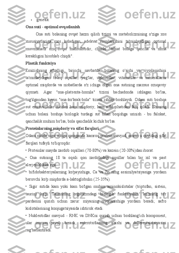  genetik.
Ona suti - optimal ovqatlanish
                 Ona	 suti	 bolaning	 ovqat	 hazm	 qilish	 tizimi	 va	 metabolizmining	 o'ziga	 xos
xususiyatlariga	
 mos	 keladigan,	 adekvat	 rivojlanishini	 ta'minlaydigan	 optimal
muvozanatli	
 oziq-ovqat	 mahsulotidir,	 chunki	 "tabiat	 bolaga	 qancha	 va	 nima
kerakligini	
 hisoblab	 chiqdi".
Plastik funktsiya
Emizishning	
 afzalligi,	 birinchi	 navbatda,	 bolaning	 o'sishi	 va	 rivojlanishini
ta'minlaydigan	
 to'liq	 oqsillar,	 yog'lar,	 uglevodlar,	 vitaminlar	 va	 minerallarni
optimal	
 miqdorda	 va	 nisbatlarda	 o'z	 ichiga	 olgan	 ona	 sutining	 maxsus	 ozuqaviy
qiymati.	
  Agar	 "ona-platsenta-homila"	 tizimi	 bachadonda	 ishlagan	 bo'lsa,
tug'ilgandan	
 keyin	 "ona-ko'krak-bola"	 tizimi	 ishlay	 boshlaydi.	 Odam	 suti	 boshqa
sut	
 emizuvchilar	 sutidan	 ham	 miqdoriy,	 ham	 sifat	 jihatidan	 farq	 qiladi.	 Shuning
uchun	
 bolani	 boshqa	 biologik	 turdagi	 sut	 bilan	 boqishga	 urinish	 - bu	 falokat,
qanchalik	
 muhim	 bo'lsa,	 bola	 qanchalik	 kichik	 bo'lsa.
Proteinlarning miqdoriy va sifat farqlari
Odam	
 sutida	 sigir	 sutiga	 qaraganda	 kamroq	 protein	 mavjud,	 ammo	 u quyidagi	 sifat
farqlari	
 tufayli	 to'liqroqdir.  
•	
 Proteinlar	 mayda	 zardob	 oqsillari	 (70-80%)	 va	 kazein	 (20-30%)dan	 iborat.
•	
 Ona	 sutining	 18	 ta	 oqsili	 qon	 zardobidagi	 oqsillar	 bilan	 bir	 xil	 va	 past
alerjeniklikka	
 ega.
•	
 bifidobakteriyalarning	 ko'payishiga,	 Ca	 va	 Zn	 ning	 assimilyatsiyasiga	 yordam
beruvchi	
 ko'p	 miqdorda	 a-laktoglobulin	 (25-35%).
•	
 Sigir	 sutida	 kam	 yoki	 kam	 bo'lgan	 muhim	 aminokislotalar	 (triptofan,	 sistein,
taurin)	
 ko'p.	 Taurinning	 organizmdagi	 biologik	 funktsiyalari:	 ko'zning	 to'r
pardasini	
 qurish	 uchun	 zarur:	 miyaning	 rivojlanishiga	 yordam	 beradi;	 safro
kislotalarining	
 konjugatsiyasida	 ishtirok	 etadi.
•	
 Nukleotidlar	 mavjud	 - RNK	 va	 DNKni	 qurish	 uchun	 boshlang'ich	 komponent,
ular	
 immun	 javob	 beradi,	 enterotsitlarning	 o'sishi	 va	 differentsiatsiyasini
rag'batlantiradi. 