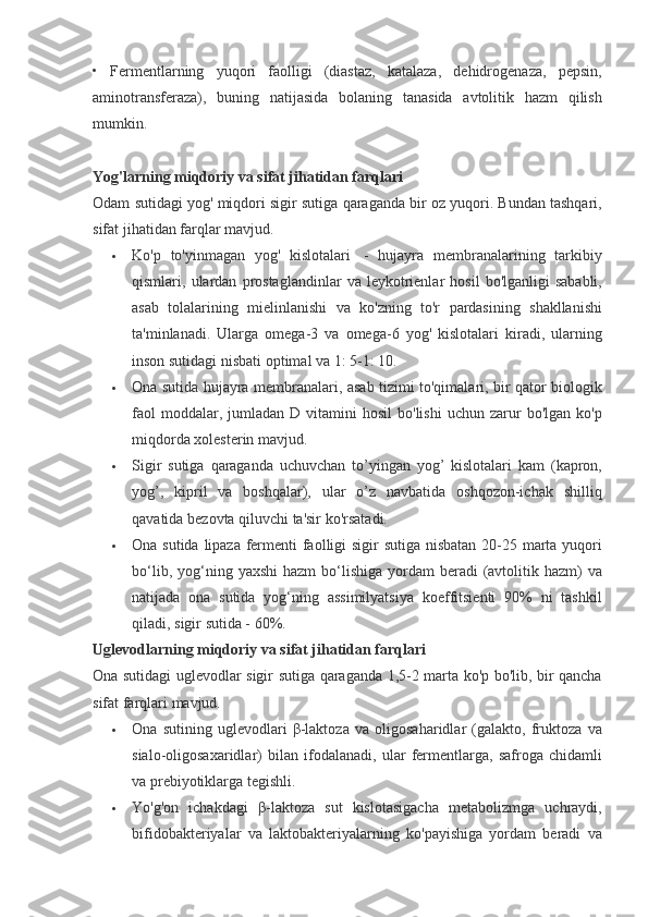 • Fermentlarning	 yuqori	 faolligi	 (diastaz,	 katalaza,	 dehidrogenaza,	 pepsin,
aminotransferaza),	
 buning	 natijasida	 bolaning	 tanasida	 avtolitik	 hazm	 qilish
mumkin.
 
Yog'larning miqdoriy va sifat jihatidan farqlari
Odam	
 sutidagi	 yog'	 miqdori	 sigir	 sutiga	 qaraganda	 bir	 oz	 yuqori.	  Bundan	 tashqari,
sifat	
 jihatidan	 farqlar	 mavjud.
 Ko'p	
 to'yinmagan	 yog'	 kislotalari    	- hujayra	 membranalarining	 tarkibiy
qismlari,	
 ulardan	 prostaglandinlar	 va	 leykotrienlar	 hosil	 bo'lganligi	 sababli,
asab	
 tolalarining	 mielinlanishi	 va	 ko'zning	 to'r	 pardasining	 shakllanishi
ta'minlanadi.	
  Ularga	 omega-3	 va	 omega-6	 yog'	 kislotalari	 kiradi,	 ularning
inson	
 sutidagi	 nisbati	 optimal	 va	 1:	 5-1:	 10.
 Ona	
 sutida	 hujayra	 membranalari,	 asab	 tizimi	 to'qimalari,	 bir	 qator	 biologik
faol	
 moddalar,	 jumladan	 D	 vitamini	 hosil	 bo'lishi	 uchun	 zarur	 bo'lgan	 ko'p
miqdorda	
 xolesterin	 mavjud.
 Sigir	
 sutiga	 qaraganda	 uchuvchan	 to’yingan	 yog’	 kislotalari	 kam	 (kapron,
yog’,	
 kipril	 va	 boshqalar),	 ular	 o’z	 navbatida	 oshqozon-ichak	 shilliq
qavatida	
 bezovta	 qiluvchi	 ta'sir	 ko'rsatadi.
 Ona	
 sutida	 lipaza	 fermenti	 faolligi	 sigir	 sutiga	 nisbatan	 20-25	 marta	 yuqori
bo‘lib,	
 yog‘ning	 yaxshi	 hazm	 bo‘lishiga	 yordam	 beradi	 (avtolitik	 hazm)	 va
natijada	
 ona	 sutida	 yog‘ning	 assimilyatsiya	 koeffitsienti	 90%	 ni	 tashkil
qiladi,	
 sigir	 sutida	 - 60%.
Uglevodlarning miqdoriy va sifat jihatidan farqlari
Ona	
 sutidagi	 uglevodlar	 sigir	 sutiga	 qaraganda	 1,5-2	 marta	 ko'p	 bo'lib,	 bir	 qancha
sifat	
 farqlari	 mavjud.
 Ona	
 sutining	 uglevodlari	  β -laktoza	 va	 oligosaharidlar	 (galakto,	 fruktoza	 va
sialo-oligosaxaridlar)	
 bilan	 ifodalanadi,	 ular	 fermentlarga,	 safroga	 chidamli
va	
 prebiyotiklarga	 tegishli.
 Yo'g'on	
 ichakdagi	  β -laktoza	 sut	 kislotasigacha	 metabolizmga	 uchraydi,
bifidobakteriyalar	
 va	 laktobakteriyalarning	 ko'payishiga	 yordam	 beradi	 va 