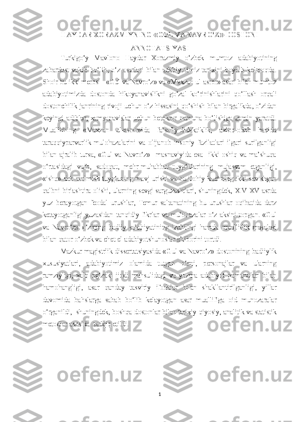 HAYDAR XORAZMIYNING  « GUL VA NAVRO‘Z »  DOSTONI
ANNOTATSIYASI
Turkigo‘y   Mavlono   Haydar   Xorazmiy   o‘zbek   mumtoz   adabiyotining
zabardast   vakili   bo‘lib,   o‘z   asarlari   bilan   adabiyotimiz   tarixini   boyitib   kelmoqda.
Shoir bu ikki merosi - «Gul va Navro‘z» va «Maxzan ul-asror» asari bilan mumtoz
adabiyotimizda   dostonda   hikoyanavislikni   go‘zal   ko‘rinishlarini   qo‘llash   orqali
dostonchilik janrining rivoji uchun o‘z hissasini qo‘shish bilan birgalikda, o‘zidan
keyingi   adiblar,   xamsanavislar   uchun   betakror   namuna   bo‘lishiga   zamin   yaratdi.
Muallifning   «Maxzan   ul-asror»ida   falsafiy-didaktiklik,   axloq-odob   haqida
taraqqiyparvarlik   mulohazalarini   va   olijanob   insoniy   fazilatlari   ilgari   surilganligi
bilan   ajralib   tursa,   «Gul   va   Navro‘z»     masnaviyida   esa     ikki   oshiq   va   ma’shuqa
o‘rtasidagi   vafo,   sadoqat,   mehr-muhabbat   tuyg‘ularining   mujassam   etganligi,
«ishq» deb atalmish tuyg‘uning mavj urishi  va bu ilohiy kuchning ikki sevishgan
qalbni birlashtira olishi, ularning sevgi sarguzashtlari, shuningdek, XIV-XV asrda
yuz   berayotgan   feodal   urushlar,   Temur   saltanatining   bu   urushlar   oqibatida   darz
ketayotganligi   yuzasidan   tanqidiy   fikrlar   va   mulohazalar   o‘z   aksini   topgan.   «Gul
va   Navro‘z»   o‘zining   badiiy   salohiyatining   izchilligi   hamda   mualliflik   masalasi
bilan qator o‘zbek va chet el adabiyotshunoslar e’tiborini tortdi.
Mazkur magistrlik dissertatsiyasida «Gul va Navro‘z» dostonining badiiylik
xususiyatlari,   adabiyotimiz   olamida   tutgan   o‘rni,   personajlar   va   ularning
ramziyligi,   xalq   og‘zaki   ijodi   mahsulidagi   va   yozma   adabiyot   namunalari   bilan
hamohangligi,   asar   qanday   tasviriy   ifodalar   bilan   shakllantirilganligi,   yillar
davomida   bahslarga   sabab   bo‘lib   kelayotgan   asar   muallifiga   oid   munozaralar
o‘rganildi,  shuningdek, boshqa dostonlar bilan tarixiy-qiyosiy, analitik va statistik
metodlar asosida  tadqiq etildi.
1 