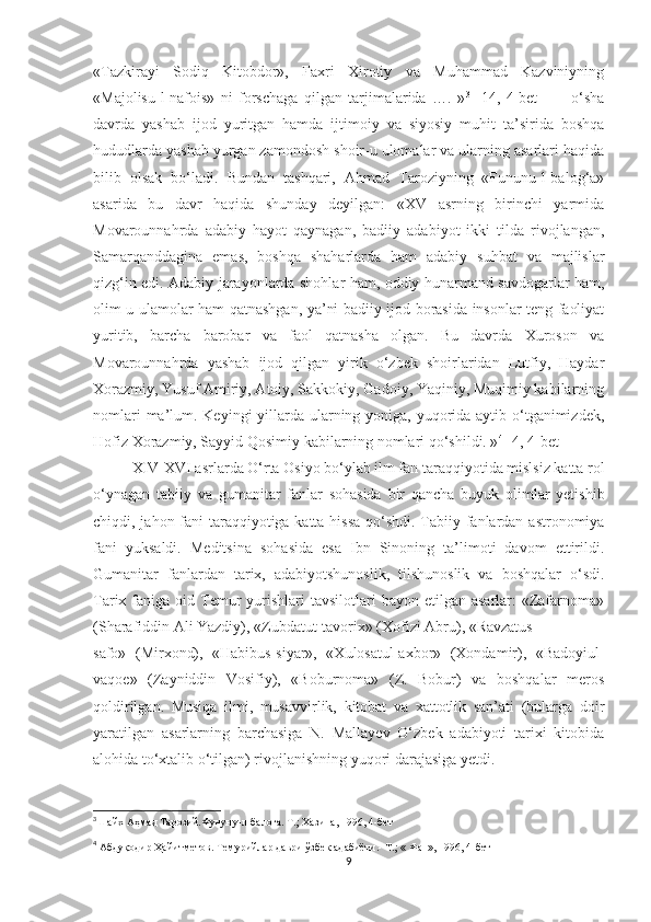 «Tazkirayi   Sodiq   Kitobdor»,   Faxri   Xirotiy   va   Muhammad   Kazviniyning
«Majolisu-l-nafois»   ni   forschaga   qilgan   tarjimalarida   ….   » 3
  [14,   4-bet     ]   -   o‘sha
davrda   yashab   ijod   yuritgan   hamda   ijtimoiy   va   siyosiy   muhit   ta’sirida   boshqa
hududlarda yashab yurgan zamondosh shoir-u ulomalar va ularning asarlari haqida
bilib   olsak   bo‘ladi.   Bundan   tashqari,   Ahmad   Taroziyning   «Fununu-l-balog‘a»
asarida   bu   davr   haqida   shunday   deyilgan:   «XV   asrning   birinchi   yarmida
Movarounnahrda   adabiy   hayot   qaynagan,   badiiy   adabiyot   ikki   tilda   rivojlangan,
Samarqanddagina   emas,   boshqa   shaharlarda   ham   adabiy   suhbat   va   majlislar
qizg‘in edi. Adabiy jarayonlarda shohlar ham, oddiy hunarmand savdogarlar ham,
olim-u ulamolar ham qatnashgan, ya’ni badiiy ijod borasida insonlar teng faoliyat
yuritib,   barcha   barobar   va   faol   qatnasha   olgan.   Bu   davrda   Xuroson   va
Movarounnahrda   yashab   ijod   qilgan   yirik   o‘zbek   shoirlaridan   Lutfiy,   Haydar
Xorazmiy, Yusuf Amiriy, Atoiy, Sakkokiy, Gadoiy, Yaqiniy, Muqimiy kabilarning
nomlari  ma’lum. Keyingi yillarda ularning yoniga, yuqorida aytib o‘tganimizdek,
Hofiz Xorazmiy, Sayyid Qosimiy kabilarning nomlari qo‘shildi. » 4
 [4, 4-bet]
XIV-XVI asrlarda O‘rta Osiyo bo‘ylab ilm fan taraqqiyotida mislsiz katta rol
o‘ynagan   tabiiy   va   gumanitar   fanlar   sohasida   bir   qancha   buyuk   olimlar   yetishib
chiqdi, jahon fani taraqqiyotiga katta hissa  qo‘shdi. Tabiiy fanlardan astronomiya
fani   yuksaldi.   Meditsina   sohasida   esa   Ibn   Sinoning   ta’limoti   davom   ettirildi.
Gumanitar   fanlardan   tarix,   adabiyotshunoslik,   tilshunoslik   va   boshqalar   o‘sdi.
Tarix faniga  oid Temur   yurishlari   tavsilotlari  bayon  etilgan  asarlar:  «Zafarnoma»
(Sharafiddin Ali Yazdiy), «Zubdatut-tavorix» (Xofizi Abru), «Ravzatus- 
safo»   (Mirxond),   «Habibus-siyar»,   «Xulosatul-axbor»   (Xondamir),   «Badoyiul-
vaqoe»   (Zayniddin   Vosifiy),   «Boburnoma»   (Z.   Bobur)   va   boshqalar   meros
qoldirilgan.   Musiqa   ilmi,   musavvirlik,   kitobat   va   xattotlik   san’ati   (bularga   doir
yaratilgan   asarlarning   barchasiga   N.   Mallayev   O‘zbek   adabiyoti   tarixi   kitobida
alohida to‘xtalib o‘tilgan) rivojlanishning yuqori darajasiga yetdi. 
3
Шайх Аҳмад Тарозий.Фунуну-л-балоға. Т.; Хазина, 1996, 4-бет
4
  Абдуқодир Ҳайитметов. Темурийлар даври ўзбек адабиёти.-  Т.; « Фан», 1996, 4-бет
9 