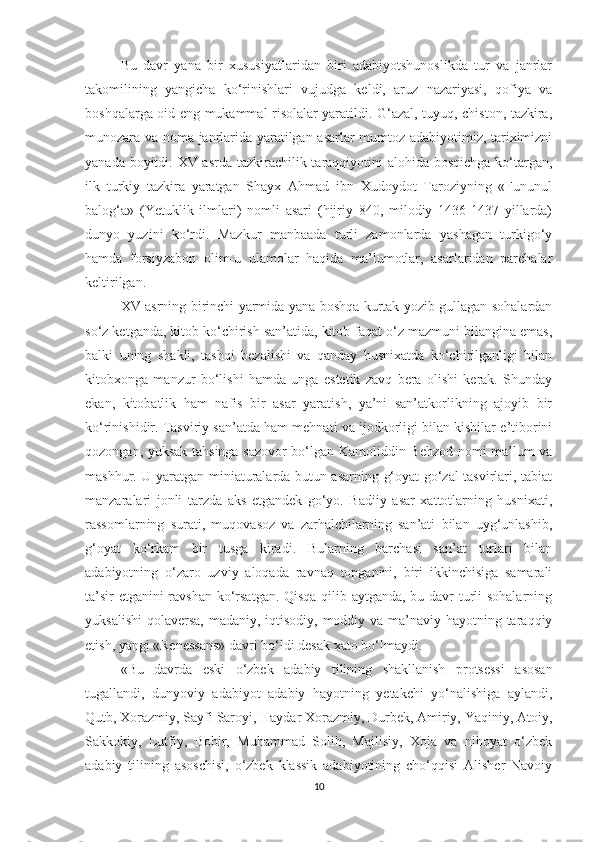 Bu   davr   yana   bir   xususiyatlaridan   biri   adabiyotshunoslikda   tur   va   janrlar
takomilining   yangicha   ko‘rinishlari   vujudga   keldi,   aruz   nazariyasi,   qofiya   va
boshqalarga oid eng mukammal risolalar yaratildi. G‘azal, tuyuq, chiston, tazkira,
munozara va noma janrlarida yaratilgan asarlar mumtoz adabiyotimiz, tariximizni
yanada boyitdi. XV asrda tazkirachilik taraqqiyotini alohida bosqichga ko‘targan,
ilk   turkiy   tazkira   yaratgan   Shayx   Ahmad   ibn   Xudoydot   Taroziyning   «Fununul
balog‘a»   (Yetuklik   ilmlari)   nomli   asari   (hijriy   840,   milodiy   1436-1437   yillarda)
dunyo   yuzini   ko‘rdi.   Mazkur   manbaada   turli   zamonlarda   yashagan   turkigo‘y
hamda   forsiyzabon   olim-u   ulamolar   haqida   ma’lumotlar,   asarlaridan   parchalar
keltirilgan. 
XV asrning birinchi yarmida yana boshqa kurtak yozib gullagan sohalardan
so‘z ketganda, kitob ko‘chirish san’atida, kitob faqat o‘z mazmuni bilangina emas,
balki   uning   shakli,   tashqi   bezalishi   va   qanday   husnixatda   ko‘chirilganligi   bilan
kitobxonga   manzur   bo‘lishi   hamda   unga   estetik   zavq   bera   olishi   kerak.   Shunday
ekan,   kitobatlik   ham   nafis   bir   asar   yaratish,   ya’ni   san’atkorlikning   ajoyib   bir
ko‘rinishidir. Tasviriy san’atda ham mehnati va ijodkorligi bilan kishilar e’tiborini
qozongan, yuksak tahsinga sazovor bo‘lgan Kamoliddin Behzod nomi ma’lum va
mashhur. U yaratgan miniaturalarda butun asarning g‘oyat go‘zal tasvirlari, tabiat
manzaralari   jonli   tarzda   aks   etgandek   go‘yo.   Badiiy   asar   xattotlarning   husnixati,
rassomlarning   surati,   muqovasoz   va   zarhalchilarning   san’ati   bilan   uyg‘unlashib,
g‘oyat   ko‘rkam   bir   tusga   kiradi.   Bularning   barchasi   san’at   turlari   bilan
adabiyotning   o‘zaro   uzviy   aloqada   ravnaq   topganini,   biri   ikkinchisiga   samarali
ta’sir etganini ravshan ko‘rsatgan. Qisqa qilib aytganda, bu davr turli sohalarning
yuksalishi  qolaversa, madaniy, iqtisodiy, moddiy va ma’naviy hayotning taraqqiy
etish, yangi «Renessans» davri bo‘ldi desak xato bo‘lmaydi. 
«Bu   davrda   eski   o‘zbek   adabiy   tilining   shakllanish   protsessi   asosan
tugallandi,   dunyoviy   adabiyot   adabiy   hayotning   yetakchi   yo‘nalishiga   aylandi,
Qutb, Xorazmiy, Sayfi Saroyi, Haydar Xorazmiy, Durbek, Amiriy, Yaqiniy, Atoiy,
Sakkokiy,   Lutfiy,   Bobir,   Muhammad   Solih,   Majlisiy,   Xoja   va   nihoyat   o‘zbek
adabiy   tilining   asoschisi,   o‘zbek   klassik   adabiyotining   cho‘qqisi   Alisher   Navoiy
10 