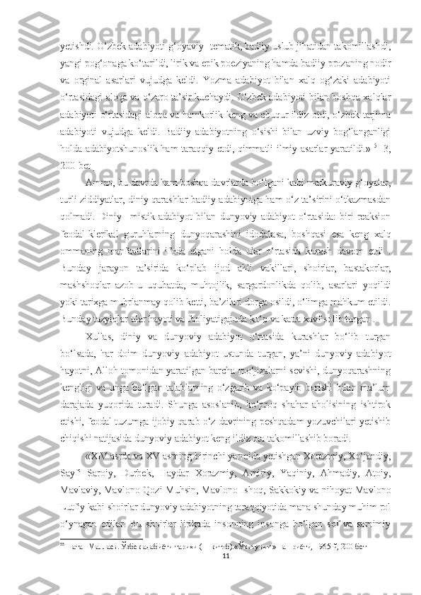 yetishdi. O‘zbek adabiyoti g‘oyaviy- tematik, badiiy uslub jihatidan takomillashdi,
yangi pog‘onaga ko‘tarildi, lirik va epik poeziyaning hamda badiiy prozaning nodir
va   orginal   asarlari   vujudga   keldi.   Yozma   adabiyot   bilan   xalq   og‘zaki   adabiyoti
o‘rtasidagi aloqa va o‘zaro ta’sir kuchaydi. O‘zbek adabiyoti bilan boshqa xalqlar
adabiyoti o‘rtasidagi aloqa va hamkorlik keng va chuqur ildiz otdi, o‘zbek tarjima
adabiyoti   vujudga   keldi.   Badiiy   adabiyotning   o‘sishi   bilan   uzviy   bog‘langanligi
holda adabiyotshunoslik ham taraqqiy etdi, qimmatli ilmiy asarlar yaratildi.»   5
  [3,
200-bet ]
Ammo, bu davrda ham boshqa davrlarda bo‘lgani kabi mafkuraviy g‘oyalar,
turli ziddiyatlar, diniy qarashlar badiiy adabiyotga ham o‘z ta’sirini o‘tkazmasdan
qolmadi.   Diniy   –mistik   adabiyot   bilan   dunyoviy   adabiyot   o‘rtasida:   biri   reaksion
feodal-klerikal   guruhlarning   dunyoqarashini   idodalasa,   boshqasi   esa   keng   xalq
ommaning   manfaatlarini   ifoda   etgani   holda   ular   o‘rtasida   kurash   davom   etdi   .
Bunday   jarayon   ta’sirida   ko‘plab   ijod   ahli   vakillari,   shoirlar,   bastakorlar,
mashshoqlar   azob-u   uqubatda,   muhtojlik,   sargardonlikda   qolib,   asarlari   yoqildi
yoki tarixga muhrlanmay qolib ketti, ba’zilari dorga osildi, o‘limga mahkum etildi.
Bunday tazyiqlar ular hayoti va faoliyatigajuda ko‘p va katta xavf solib turgan . 
Xullas,   diniy   va   dunyoviy   adabiyot   o‘rtasida   kurashlar   bo‘lib   turgan
bo‘lsada,   har   doim   dunyoviy   adabiyot   ustunda   turgan,   ya’ni   dunyoviy   adabiyot
hayotni, Alloh tomonidan yaratilgan barcha mo‘jizalarni sevishi, dunyoqarashning
kengligi   va   unga   bo‘lgan   talablarning   o‘zgarib   va   ko‘payib   borishi   bilan   ma’lum
darajada   yuqorida   turadi.   Shunga   asoslanib,   ko‘proq   shahar   aholisining   ishtirok
etishi, feodal tuzumga ijobiy qarab o‘z davrining peshqadam yozuvchilari yetishib
chiqishi natijasida dunyoviy adabiyot keng ildiz ota takomillashib boradi. 
«XIV asrda va XV asrning birinchi yarmida yetishgan Xorazmiy, Xo‘jandiy,
Sayfi   Saroiy,   Durbek,   Haydar   Xorazmiy,   Amiriy,   Yaqiniy,   Ahmadiy,   Atoiy,
Mavlaviy, Mavlono Qozi Muhsin, Mavlono Ishoq, Sakkokiy va nihoyat Mavlono
Lutfiy kabi shoirlar dunyoviy adabiyotning taraqqiyotida mana shunday muhim rol
o‘ynagan   edilar.   Bu   shoirlar   lirikada   insonning   insonga   bo‘lgan   sof   va   samimiy
5 5
  Натан Маллаев. Ўзбек адабиёти тарихи ( 1-китоб).«Ўқитувчи » нашриёти, 1965-й, 200-бет
11 