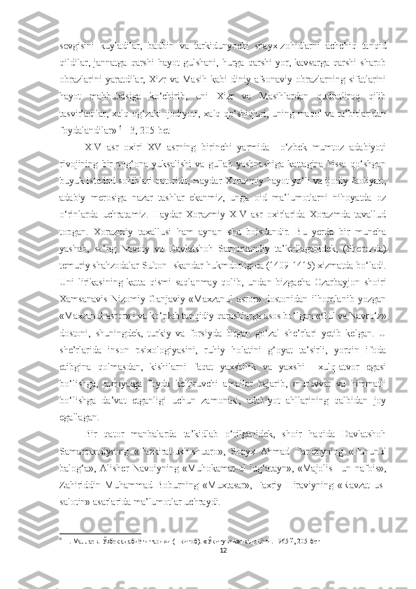 sevgisini   kuyladilar,   badbin   va   tarkidunyochi   shayx-zohidlarni   achchiq   tanqid
qildilar,   jannatga   qarshi   hayot   gulshani,   hurga   qarshi   yor,   kavsarga   qarshi   sharob
obrazlarini   yaratdilar,   Xizr   va   Masih   kabi   diniy-afsonaviy   obrazlarning   sifatlarini
hayot   mahbubasiga   ko‘chirib,   uni   Xizr   va   Masihlardan   qudratliroq   qilib
tasvirladilar, xalq og‘zaki ijodiyoti, xalq qo‘shiqlari, uning maqol va ta’birlaridan
foydalandilar»  6
 [ 3, 205-bet ]
XIV   asr   oxiri   XV   asrning   birinchi   yarmida     o‘zbek   mumtoz   adabiyoti
rivojining   bir   pog‘ona   yuksalishi   va   gullab   yashnashiga   kattagina   hissa   qo‘shgan
buyuk istedod sohiblari qatorida, Haydar Xorazmiy hayot yo‘li va ijodiy faoliyati,
adabiy   merosiga   nazar   tashlar   ekanmiz,   unga   oid   ma’lumotlarni   nihoyatda   oz
o‘rinlarda   uchratamiz.   Haydar   Xorazmiy   XIV   asr   oxirlarida   Xorazmda   tavallud
topgan.   Xorazmiy   taxallusi   ham   aynan   shu   boisdandir.   Bu   yerda   bir   muncha
yashab,   so‘ng   Navoiy   va   Davlatshoh   Samarqandiy   ta’kidlaganidek,   (Sherozda)
temuriy shahzodalar Sulton Iskandar hukmdorligida (1409-1415) xizmatda bo‘ladi.
Uni   lirikasining   katta   qismi   saqlanmay   qolib,   undan   bizgacha   Ozarbayjon   shoiri
Xamsanavis   Nizomiy   Ganjaviy   «Maxzanul   asror»   dostonidan   ilhomlanib   yozgan
«Maxzanul asror» i va ko‘plab tanqidiy qarashlarga asos bo‘lgan «Gul va Navro‘z»
dostoni,   shuningdek,   turkiy   va   forsiyda   bitgan   go‘zal   she’rlari   yetib   kelgan.   U
she’rlarida   inson   psixologiyasini,   ruhiy   holatini   g‘oyat   ta’sirli,   yorqin   ifoda
etibgina   qolmasdan,   kishilarni   faqat   yaxshilik   va   yaxshi     xulq-atvor   egasi
bo‘lishga,   jamiyatga   foyda   keltiruvchi   amallar   bajarib,   muruvvat   va   himmatli
bo‘lishga   da’vat   etganligi   uchun   zamonasi,   adabiyot   ahllarining   qalbidan   joy
egallagan. 
Bir   qator   manbalarda   ta’kidlab   o‘tilganidek,   shoir   haqida   Davlatshoh
Samarqandiyning   «Tazkirat-ush-shuaro»,   Shayx   Ahmad   Taroziyning   «Fununul
balog‘a»,   Alisher   Navoiyning   «Muhokamat-ul   lug‘atayn»,   «Majolis   –un   nafois»,
Zahiriddin   Muhammad   Boburning   «Muxtasar»,   Faxriy   Hiraviyning   «Ravzat   us-
salotin» asarlarida ma’lumotlar uchraydi. 
6
  Н.   Маллаев.   Ўзбек ада биёти тарихи (1-китоб).  «Ўқитувчи» нашриёти .  1965 й,  205-бет
12 