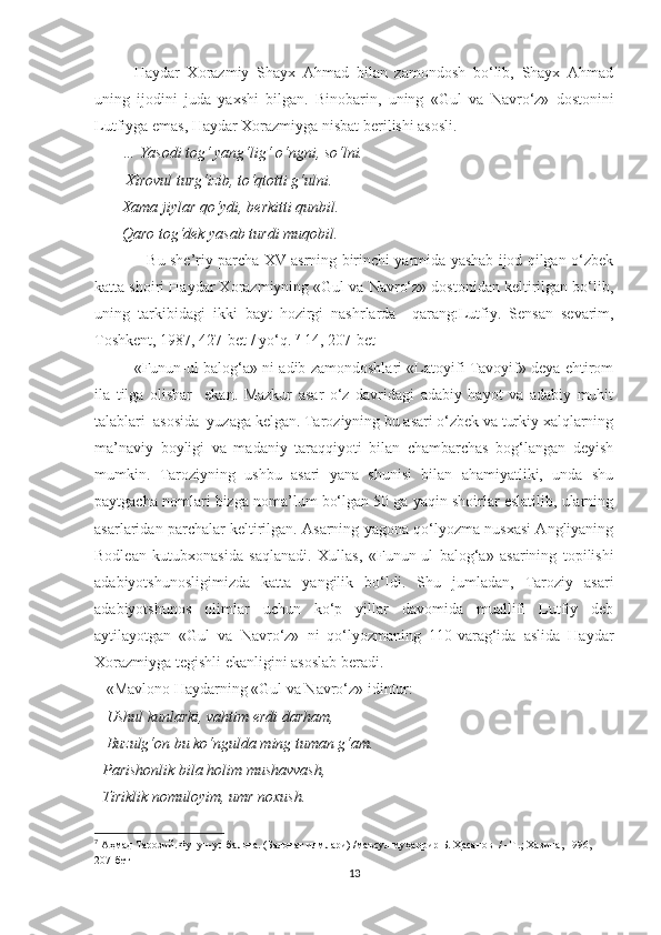 Haydar   Xorazmiy   Shayx   Ahmad   bilan   zamondosh   bo‘lib,   Shayx   Ahmad
uning   ijodini   juda   yaxshi   bilgan.   Binobarin,   uning   « Gul   va   Navro‘z»   dostonini
Lutfiyga emas, Haydar Xorazmiyga nisbat berilishi asosli. 
        … Yasodi tog‘ yang‘lig‘ o‘ngni, so‘lni. 
        Xirovul turg‘izib, to‘qtotti g‘ulni. 
       Xama jiylar qo‘ydi, berkitti qunbil. 
       Qaro tog‘dek yasab tur di muqobil. 
                     Bu she’riy parcha XV asrning birinchi yarmida yashab ijod qilgan o‘zbek
katta shoiri Haydar Xorazmiyning «Gul va Navro‘z» dostonidan keltirilgan bo‘lib,
uning   tarkibidagi   ikki   bayt   hozirgi   nashrlarda     qarang:Lutfiy.   Sensan   sevarim,
Toshkent, 1987, 427-bet  /  yo‘q.  7
[14, 207-bet ]
«Funun-ul balog‘a» ni adib zamondoshlari «Latoyifi Tavoyif» deya ehtirom
ila   tilga   olishar     ekan.   Mazkur   asar   o‘z   davridagi   adabiy   hayot   va   adabiy   muhit
talablari  asosida  yuzaga kelgan. Taroziyning bu asari o‘zbek va turkiy xalqlarning
ma’naviy   boyligi   va   madaniy   taraqqiyoti   bilan   chambarchas   bog‘langan   deyish
mumkin.   Taroziyning   ushbu   asari   yana   shunisi   bilan   ahamiyatliki,   unda   shu
paytgacha nomlari bizga noma’lum bo‘lgan 50 ga yaqin shoirlar eslatilib, ularning
asarlaridan parchalar keltirilgan. Asarning yagona qo‘lyozma nusxasi Angliyaning
Bodlean   kutubxonasida   saqlanadi.   Xullas,   «Funun-ul   balog‘a»   asarining   topilishi
adabiyotshunosligimizda   katta   yangilik   bo‘ldi.   Shu   jumladan,   Taroziy   asari
adabiyotshunos   olimlar   uchun   ko‘p   yillar   davomida   muallifi   Lutfiy   deb
aytilayotgan   «Gul   va   Navro‘z»   ni   qo‘lyozmaning   110-varag‘ida   aslida   Haydar
Xorazmiyga tegishli ekanligini asoslab beradi. 
   «Mavlono Haydarning «Gul va Navro‘z» idintur:
    Ushul kunlarki, vahtim erdi darham, 
   Buzulg‘on bu ko‘ngulda ming tuman g‘am. 
  Parishonlik bila holim mushavvash, 
  Tiriklik nomuloyim, umr noxush. 
7
  Аҳмад Тарозий.Фунун-ул балоға. (Балоғат илмлари)  / маъсул муҳаррир Б. Ҳасанов   /  -Т .; Хазина, 1996, 
207-бет
13 