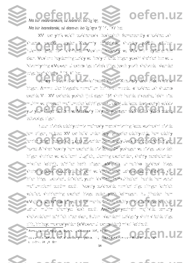   Na bir mahramkim, ul hamroz bo‘lg‘ay, 
  Na bir hamdamki, ul damsoz bo‘lg‘ay»  8
[  14, 187-bet ] 
XVI   asr   yirik   vakili   tazkiranavis   Davlatshoh   Samarqandiy   «Tazkirat-ush-
shuaro»   asarida   Haydar   Xorazmiy   to‘g‘risida   shunday   yozadi:   «Sulton
hukmronligida   fozil   kishilardan   Mavlono   Natanziy   va   Mavlono   Haydarlar   bor
ekan. Mavlono haydarning turkiy va forsiy tillarda bitgan yaxshi she’rlari bor va u
Nizomiyning  «Maxzan-ul-asror»  iga  o‘zbek   tiliga  javob   yozib  shahzoda   Iskandar
otiga bag‘ishladi».  9
[15,   81-bet]          
Tarixiy   ma’lumotlar   shuni   ko‘rsatadiki,   H.   Xorazmiy   ikki   tilda   she’rlar
bitgan.   Ammo   ular   bizgacha   noma’lum   bo‘lib   qolmoqda.   «Tazkirat   ush-shuaro»
asarida   VII-XV   asrlarda   yashab   ijod   etgan   156   shoir   haqida   qisqacha,   lekin   o‘ta
muhim va qimmatli ma’lumotlar keltirilgan. Bu asar juda katta davr- qariyb sakkiz
yuz yil mobaynida Eron va Markaziy Osiyoda yashagan adiblar faoliyatini tadqiq
qabzasiga olgan. 
Butun o‘zbek adabiyotimiz ma’naviy merosimizning katta xazinasini o‘zida
jam   qilgan,   nafaqat   XV   asr   balki   undan   keyingi   asrlar   adabiyotida   ham   adabiy
janrlar   rang   -   barangligi   nuqtai   nazaridan   ham   eng   yuksak   cho‘qqiga   ko‘tarilgan
hazrat Alisher Navoiy ham asarlarida o‘zidan oldin yashagan va o‘ziga ustoz deb
bilgan   shoirlar   va   salaflarni   ulug‘lab,   ularning   asarlaridan,   she’riy   parchalaridan
misollar   keltirib,   ta’riflar   berib   o‘tgan.   «Majolis   un-nafois»   tazkirasi   bizga
shoirning   qaysi   hududlarda   bo‘lgani   va   kimlar   bilan   uchrashgani   to‘g‘risida,   shu
bilan   birga     ustozlari,   do‘stlari,   yaqin   kishilari,   hamsuhbatlari     haqida   ham   zarur
ma’lumotlarni   taqdim   etadi.     Navoiy   tazkirasida   nomlari   tilga   olingan   ko‘plab
salaflar ,   shoirlarning   asarlari   bizga   qadar   yetib   kelmagan.   Bu   jihatdan   ham
«Majolis   un-nafois»   g‘oyat   nodir   manba   bo‘lib,   adabiyotimiz   tarixi   va   kelajagi
uchun   muhim   ahamiyat   kasb   etadi.   Asarning   yettinchi   majlisida   temuriy
shahzodalarni   ta’riflab   o‘tar   ekan,   Sulton   Iskandarni   turkigo‘y   shoir   sifatida   tilga
olib, bir bayt masnaviysidan («Maxzanul-asror» idan) misol keltiradi. 
8
  Аҳмад Тарозий.Фунун-ул балоға.Т.; «Хазина» 1996, 187-бет
9
  Давла тш оҳ Самарқандий. «Тазкират ут-шуаро». - Т.; Ғофур Ғулом номидаги Адабиёт ва санъат 
нашриёти.1981, 81-бет
14 