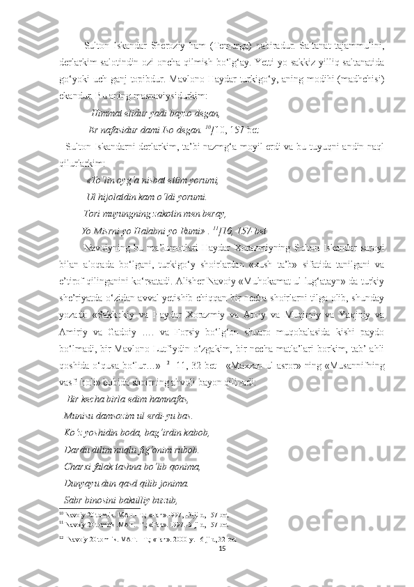 Sulton   Iskandar   Sheroziy   ham   (Temurga)   nabiradur.   Saltanat   tajammulini,
derlarkim salotindin ozi oncha qilmish bo‘lg‘ay. Yetti yo sakkiz yilliq saltanatida
go‘yoki  uch ganj  topibdur. Mavlono Haydar  turkigo‘y, aning modihi  (madhchisi)
ekandur. Bu aning masnaviysidurkim:
              Himmat elidur yadi bayzo degan, 
            Er nafasidur dami Iso degan.  10
[ 10, 157-bet]
   Sulton Iskandarni derlarkim, ta’bi nazmg‘a moyil erdi va bu tuyuqni andin naql
qilurlarkim:
            «To‘lin oyg‘a nisbat ettim yorumi, 
           Ul hijolatdin kam o‘ldi yorumi. 
          Tori muyungning zakotin men beray, 
         Yo Misrni yo Halabni yo Rumi» .  11
[10, 157-bet ]
Navoiyning   bu   ma’lumotlari   Haydar   Xorazmiyning   Sulton   Iskandar   saroyi
bilan   aloqada   bo‘lgani,   turkigo‘y   shoirlardan   «xush   ta’b»   sifatida   tanilgani   va
e’tirof qilinganini ko‘rsatadi. Alisher Navoiy «Muhokamat ul-lug‘atayn» da turkiy
she’riyatda o‘zidan avval yetishib chiqqan bir necha shoirlarni tilga olib, shunday
yozadi:   «Sakkokiy   va   Haydar   Xorazmiy   va   Atoiy   va   Muqimiy   va   Yaqiniy   va
Amiriy   va   Gadoiy   ….   va   Forsiy   bo‘lg‘on   shuaro   muqobalasida   kishi   paydo
bo‘lmadi, bir  Mavlono Lutfiydin o‘zgakim, bir  necha  matla’lari  borkim, tab’  ahli
qoshida o‘qusa bo‘lur…»   12
[ 11, 32-bet  ] «Maxzan-ul-asror» ning «Musannifning
vasfi holi» bobida shoirning ahvoli bayon qilinadi:
    Bir kecha birla edim hamnafas, 
  Munisu damsozim ul erdi-yu bas. 
  Ko‘z yoshidin boda, bag‘irdin kabob, 
  Dardu dilim nuqlu fig‘onim rubob. 
  Charxi falak tashna bo‘lib qonima, 
  Dunyayu dun qasd qilib jonima. 
  Sabr binosini bakulliy buzub, 
10
  Navoiy 20 tomlik. MAT.- T.; «Fan».1997, 13-jild, 157-bet
11
  Navoiy 20 tomlik .MAT.- T.; «Fan». 1997.13-jild, 157-bet
12
   Navoiy 20 tomlik. MAT. - T.; «Fan». 2000-y. 16-jild, 32-bet
15 