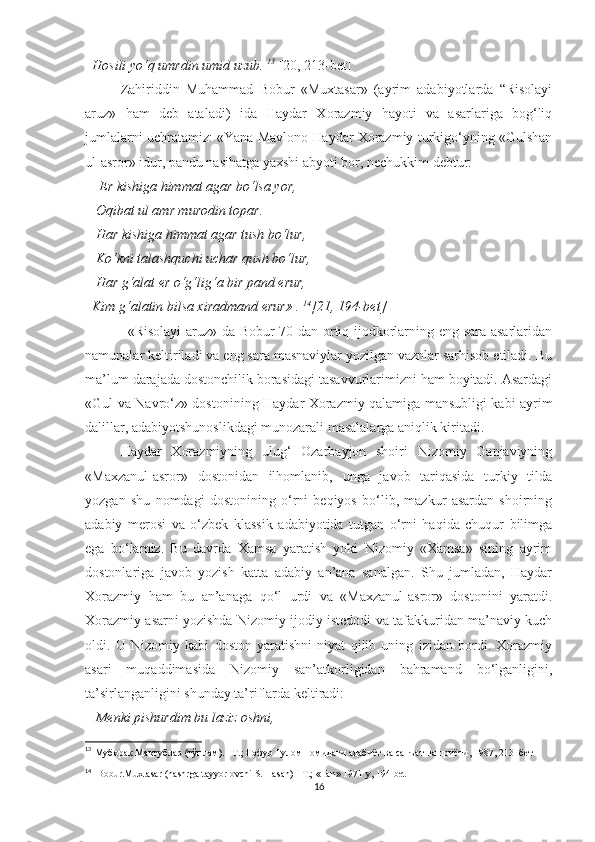   Hosili yo‘q umrdin umid uzub.  13
  [20, 213-bet]
Zahiriddin   Muhammad   Bobur   «Muxtasar»   (ayrim   adabiyotlarda   “Risolayi
aruz»   ham   deb   ataladi)   ida   Haydar   Xorazmiy   hayoti   va   asarlariga   bog‘liq
jumlalarni uchratamiz: «Yana Mavlono Haydar Xorazmiy turkigo‘yning «Gulshan
ul-asror» idur, pandu nasihatga yaxshi abyoti bor, nechukkim debtur:
     Er kishiga himmat agar bo‘lsa yor, 
   Oqibat ul amr murodin topar. 
   Har kishiga himmat agar tush bo‘lur, 
   Ko‘kni talashquchi uchar qush bo‘lur, 
   Har g‘alat er o‘g‘lig‘a bir pand erur, 
  Kim g‘alatin bilsa xiradmand erur» .  14
[21,   194-bet]
                  «Risolayi  aruz» da Bobur 70 dan ortiq ijodkorlarning eng sara asarlaridan
namunalar keltiriladi va eng sara masnaviylar yozilgan vaznlar sarhisob etiladi. Bu
ma’lum darajada dostonchilik borasidagi tasavvurlarimizni ham boyitadi. Asardagi
«Gul va Navro‘z» dostonining Haydar Xorazmiy qalamiga mansubligi kabi ayrim
dalillar, adabiyotshunoslikdagi munozarali masalalarga aniqlik kiritadi.  
Haydar   Xorazmiyning   ulug‘   Ozarbayjon   shoiri   Nizomiy   Ganjaviyning
«Maxzanul-asror»   dostonidan   ilhomlanib,   unga   javob   tariqasida   turkiy   tilda
yozgan   shu   nomdagi   dostonining   o‘rni   beqiyos   bo‘lib,   mazkur   asardan   shoirning
adabiy   merosi   va   o‘zbek   klassik   adabiyotida   tutgan   o‘rni   haqida   chuqur   bilimga
ega   bo‘lamiz.   Bu   davrda   Xamsa   yaratish   yoki   Nizomiy   «Xamsa»   sining   ayrim
dostonlariga   javob   yozish   katta   adabiy   an’ana   sanalgan.   Shu   jumladan,   Haydar
Xorazmiy   ham   bu   an’anaga   qo‘l   urdi   va   «Maxzanul-asror»   dostonini   yaratdi.
Xorazmiy asarni yozishda Nizomiy ijodiy istedodi va tafakkuridan ma’naviy kuch
oldi.   U   Nizomiy   kabi   doston   yaratishni   niyat   qilib   uning   izidan   bordi.   Xorazmiy
asari   muqaddimasida   Nizomiy   san’atkorligidan   bahramand   bo‘lganligini,
ta’sirlanganligini shunday ta’riflarda keltiradi:
    Menki pishurdim bu laziz oshni, 
13
  Муборак Мактублар (тўплам). –Т.; Ғофур Ғулом номидаги адабиёт ва санъат нашриёти, 1987, 213 -бет
14
   Bobur.Muxtasar (nashrga tayyorlovchi S. Hasan) - T.; «Fan» 1971 y, 194-bet
16 