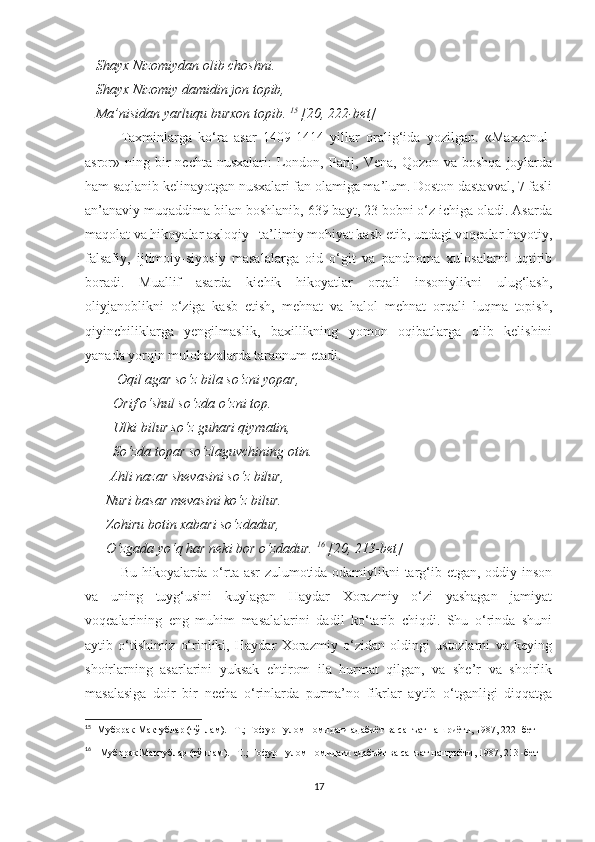    Shayx Nizomiydan olib choshni. 
   Shayx Nizomiy damidin jon topib, 
   Ma’nisidan yarluqu burxon topib.  15
 [20, 222-bet]
Taxminlarga   ko‘ra   asar   1409-1414   yillar   oralig‘ida   yozilgan.   «Maxzanul-
asror» ning  bir   nechta nusxalari:  London, Parij, Vena,  Qozon  va boshqa   joylarda
ham saqlanib kelinayotgan nusxalari fan olamiga ma’lum. Doston dastavval, 7 fasli
an’anaviy muqaddima bilan boshlanib, 639 bayt, 23 bobni o‘z ichiga oladi. Asarda
maqolat va hikoyalar axloqiy –ta’limiy mohiyat kasb etib, undagi voqealar hayotiy,
falsafiy,   ijtimoiy-siyosiy   masalalarga   oid   o‘git   va   pandnoma   xulosalarni   uqtirib
boradi.   Muallif   asarda   kichik   hikoyatlar   orqali   insoniylikni   ulug‘lash,
oliyjanoblikni   o‘ziga   kasb   etish,   mehnat   va   halol   mehnat   orqali   luqma   topish,
qiyinchiliklarga   yengilmaslik,   baxillikning   yomon   oqibatlarga   olib   kelishini
yanada yorqin mulohazalarda tarannum etadi. 
         Oqil agar so‘z bila so‘zni yopar, 
        Orif o‘shul so‘zda o‘zni top. 
        Ulki bilur so‘z guhari qiymatin, 
        So‘zda topar so‘zlaguvchining otin. 
       Ahli nazar shevasini so‘z bilur, 
       Nuri basar mevasini ko‘z bilur. 
      Zohiru botin xabari so‘zdadur, 
      O‘zgada yo‘q har neki bor o‘zdadur.  16
 [20, 213-bet]
Bu hikoyalarda o‘rta asr zulumotida odamiylikni targ‘ib etgan, oddiy inson
va   uning   tuyg‘usini   kuylagan   Haydar   Xorazmiy   o‘zi   yashagan   jamiyat
voqealarining   eng   muhim   masalalarini   dadil   ko‘tarib   chiqdi.   Shu   o‘rinda   shuni
aytib   o‘tishimiz   o‘rinliki,   Haydar   Xorazmiy   o‘zidan   oldingi   ustozlarni   va   keying
shoirlarning   asarlarini   yuksak   ehtirom   ila   hurmat   qilgan,   va   she’r   va   shoirlik
masalasiga   doir   bir   necha   o‘rinlarda   purma’no   fikrlar   aytib   o‘tganligi   diqqatga
15
    Муборак Мактублар (тўплам). –Т.; Ғофур Ғулом номидаги адабиёт ва санъат нашриёти, 1987, 222 -бет
16
     Муборак Мактублар (тўплам). –Т.; Ғофур Ғулом номидаги адабиёт ва санъат нашриёти, 1987, 213 -бет
17 