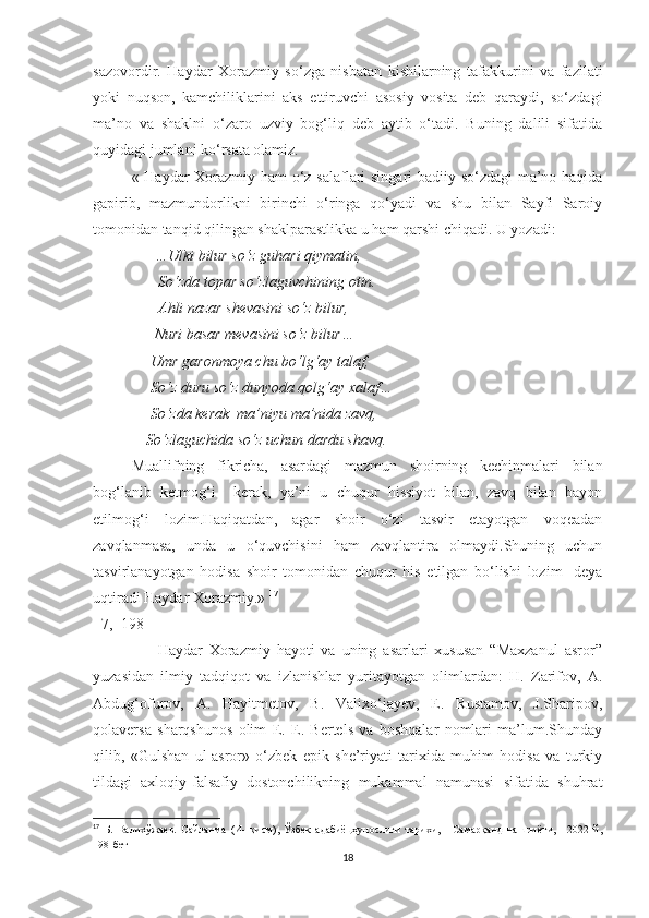 sazovordir.   Haydar   Xorazmiy   so‘zga   nisbatan   kishilarning   tafakkurini   va   fazilati
yoki   nuqson,   kamchiliklarini   aks   ettiruvchi   asosiy   vosita   deb   qaraydi,   so‘zdagi
ma’no   va   shaklni   o‘zaro   uzviy   bog‘liq   deb   aytib   o‘tadi.   Buning   dalili   sifatida
quyidagi jumlani ko‘rsata olamiz.
« Haydar Xorazmiy ham o‘z salaflari singari badiiy so‘zdagi  ma’no haqida
gapirib,   mazmundorlikni   birinchi   o‘ringa   qo‘yadi   va   shu   bilan   Sayfi   Saroiy
tomonidan tanqid qilingan shaklparastlikka u ham qarshi chiqadi. U yozadi:
       …Ulki bilur so‘z guhari qiymatin,
       So‘zda topar so‘zlaguvchining otin.
       Ahli nazar shevasini so‘z bilur,
      Nuri basar mevasini so‘z bilur…
     Umr garonmoya chu bo‘lg‘ay talaf,
     So‘z duru so‘z dunyoda qolg‘ay xalaf…
                So‘zda kerak  ma’niyu ma’nida zavq,
              So‘zlaguchida so‘z uchun dardu shavq .
Muallifning   fikricha,   asardagi   mazmun   shoirning   kechinmalari   bilan
bog‘lanib   ketmog‘i     kerak,   ya’ni   u   chuqur   hissiyot   bilan,   zavq   bilan   bayon
etilmog‘i   lozim.Haqiqatdan,   agar   shoir   o‘zi   tasvir   etayotgan   voqeadan
zavqlanmasa,   unda   u   o‘quvchisini   ham   zavqlantira   olmaydi.Shuning   uchun
tasvirlanayotgan   hodisa   shoir   tomonidan   chuqur   his   etilgan   bo‘lishi   lozim-   deya
uqtiradi Haydar Xorazmiy.»  17
 
[ 7,  198] 
                    Haydar   Xorazmiy   hayoti   va   uning   asarlari   xususan   “Maxzanul   asror”
yuzasidan   ilmiy   tadqiqot   va   izlanishlar   yuritayotgan   olimlardan:   H.   Zarifov,   A.
Abdug‘ofurov,   A.   Hayitmetov,   B.   Valixo‘jayev,   E.   Rustamov,   J.Sharipov,
qolaversa   sharqshunos   olim   E.   E.   Bertels   va   boshqalar   nomlari   ma’lum.Shunday
qilib,   «Gulshan   ul-asror»   o‘zbek   epik   she’riyati   tarixida   muhim   hodisa   va   turkiy
tildagi   axloqiy-falsafiy   dostonchilikning   mukammal   namunasi   sifatida   shuhrat
17
  Б.   Валихўжаев.   Сайланма   (И-   қисм),   Ўзбек   адабиёцҳунослиги   тарихи,   -   Самарқанд   нашриёти,   -   2022   й,
198-бет
18 