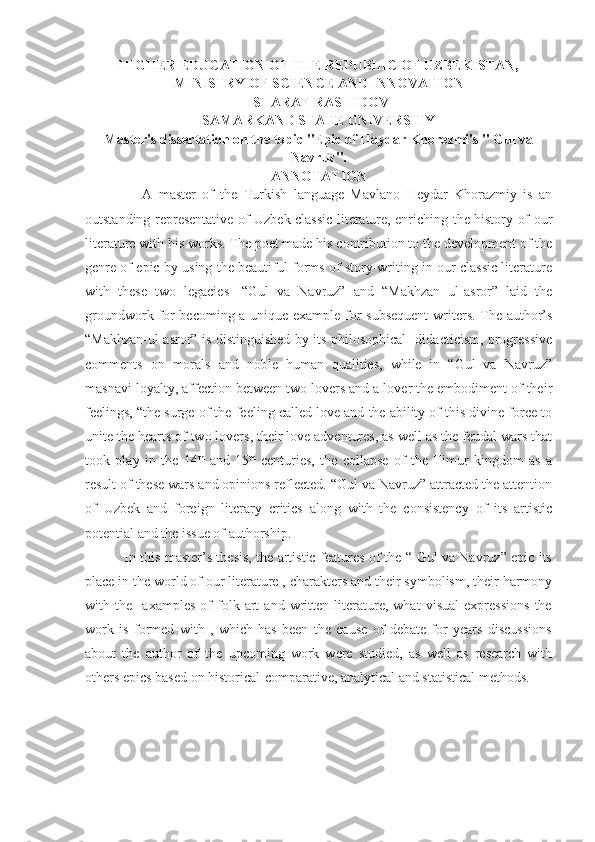 HIGHER EDUCATION OF THE REPUBLIC OF UZBEKISTAN,
MINISTRY OF SCIENCE AND INNOVATION
 SHARAF RASHIDOV
SAMARKAND STATE UNIVERSITY
Master's dissertation on the topic "Epic of Haydar Khorezmi's " Gul va
Navruz".
ANNOTATION
                  A   master   of   the   Turkish   language   Mavlano   Heydar   Khorazmiy   is   an
outstanding representative of Uzbek classic literature, enriching the history of our
literature with his works. The poet made his contribution to the development of the
genre of epic by using the beautiful forms of story-writing in our classic literature
with   these   two   legacies-   “Gul   va   Navruz”   and   “Makhzan   ul-asror”   laid   the
groundwork for becoming a unique example for subsequent  writers. The author’s
“Makhzan-ul asror” is distinguished by its philosophical- didacticism, progressive
comments   on   morals   and   noble   human   qualities,   while   in   “Gul   va   Navruz”
masnavi loyalty, affection between two lovers and a lover the embodiment of their
feelings, “the surge of the feeling called love and the ability of this divine force to
unite the hearts of two lovers, their love adventures, as well as the feudal wars that
took   play   in   the   14 th
  and   15 th
  centuries,   the   collapse   of   the   Timur   kingdom   as   a
result of these wars and opinions reflected. “Gul va Navruz” attracted the attention
of   Uzbek   and   foreign   literary   critics   along   with   the   consistency   of   its   artistic
potential and the issue of authorship.
                 In this master’s thesis, the artistic features of the “ Gul va Navruz” epic its
place in the world of our literature , charakters and their symbolism, their harmony
with   the     axamples   of   folk   art   and   written   literature,   what   visual   expressions   the
work   is   formed   with   ,   which   has   been   the   cause   of   debate   for   years   discussions
about   the   author   of   the   upcoming   work   were   studied,   as   well   as   research   with
others epics based on historical-comparative, analytical and statistical methods. 