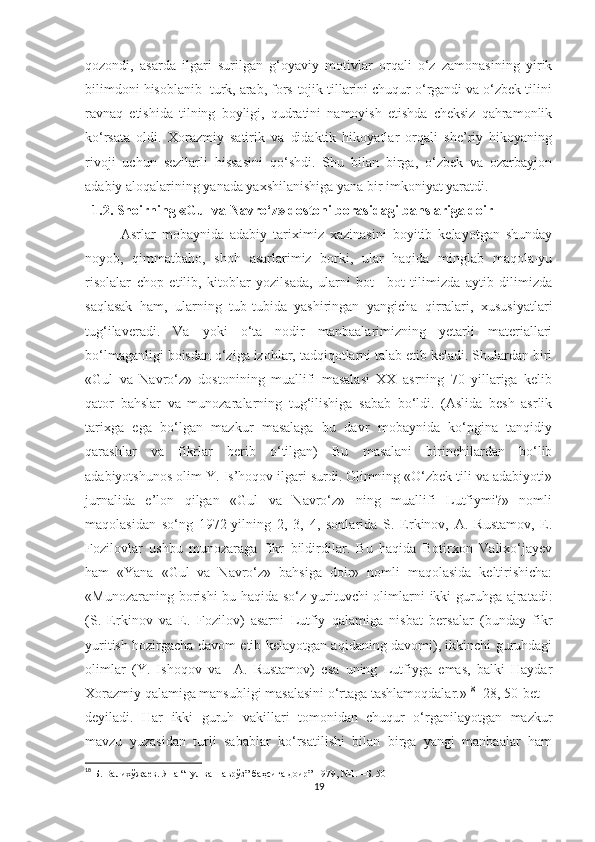 qozondi,   asarda   ilgari   surilgan   g‘oyaviy   motivlar   orqali   o‘z   zamonasining   yirik
bilimdoni hisoblanib  turk, arab, fors-tojik tillarini chuqur o‘rgandi va o‘zbek tilini
ravnaq   etishida   tilning   boyligi,   qudratini   namoyish   etishda   cheksiz   qahramonlik
ko‘rsata   oldi.   Xorazmiy   satirik   va   didaktik   hikoyatlar   orqali   she’riy   hikoyaning
rivoji   uchun   sezilarli   hissasini   qo‘shdi.   Shu   bilan   birga,   o‘zbek   va   ozarbayjon
adabiy aloqalarining yanada yaxshilanishiga yana bir imkoniyat yaratdi. 
   1 .2. Shoirning  « Gul va Navro‘z» dostoni borasidagi bahslariga doi r
Asrlar   mobaynida   adabiy   tariximiz   xazinasini   boyitib   kelayotgan   shunday
noyob,   qimmatbaho,   shoh   asarlarimiz   borki,   ular   haqida   minglab   maqola-yu
risolalar   chop   etilib,   kitoblar   yozilsada,   ularni   bot   –bot   tilimizda   aytib   dilimizda
saqlasak   ham,   ularning   tub-tubida   yashiringan   yangicha   qirralari,   xususiyatlari
tug‘ilaveradi.   Va   yoki   o‘ta   nodir   manbaalarimizning   yetarli   materiallari
bo‘lmaganligi boisdan o‘ziga izohlar, tadqiqotlarni talab etib keladi. Shulardan biri
«Gul   va   Navro‘z»   dostonining   muallifi   masalasi   XX   asrning   70   yillariga   kelib
qator   bahslar   va   munozaralarning   tug‘ilishiga   sabab   bo‘ldi.   (Aslida   besh   asrlik
tarixga   ega   bo‘lgan   mazkur   masalaga   bu   davr   mobaynida   ko‘pgina   tanqidiy
qarashlar   va   fikrlar   berib   o‘tilgan)   Bu   masalani   birinchilardan   bo‘lib
adabiyotshunos olim Y. Is’hoqov ilgari surdi. Olimning «O‘zbek tili va adabiyoti»
jurnalida   e’lon   qilgan   «Gul   va   Navro‘z»   ning   muallifi   Lutfiymi?»   nomli
maqolasidan   so‘ng   1972-yilning   2,   3,   4,   sonlarida   S.   Erkinov,   A.   Rustamov,   E.
Fozilovlar   ushbu   munozaraga   fikr   bildirdilar.   Bu   haqida   Botirxon   Valixo‘jayev
ham   «Yana   «Gul   va   Navro‘z»   bahsiga   doir»   nomli   maqolasida   keltirishicha:
«Munozaraning borishi  bu haqida so‘z yurituvchi  olimlarni ikki  guruhga ajratadi:
(S.   Erkinov   va   E.   Fozilov)   asarni   Lutfiy   qalamiga   nisbat   bersalar   (bunday   fikr
yuritish hozirgacha davom etib kelayotgan aqidaning davomi), ikkinchi guruhdagi
olimlar   (Y.   Ishoqov   va     A.   Rustamov)   esa   uning   Lutfiyga   emas,   balki   Haydar
Xorazmiy qalamiga mansubligi masalasini o‘rtaga tashlamoqdalar.» 18
 [28, 50-bet] -
deyiladi.   Har   ikki   guruh   vakillari   tomonidan   chuqur   o‘rganilayotgan   mazkur
mavzu   yuzasidan   turli   sabablar   ko‘rsatilishi   bilan   birga   yangi   manbaalar   ham
18
  Б. Валихўжаев. Яна “Гул ва Наврўз” баҳсига доир”-1979, №1.   –Б.   50
19 