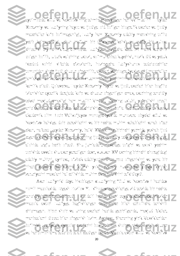 aytilmoqda. «Gul va Navro‘z» ning tahmin qilinayotgan har ikki muallifi - Haydar
Xorazmiy   va   Lutfiyning   hayot   va   ijodiga   oid   bo‘lgan   biografik   asarlar   va   ijodiy
materiallar   ko‘p   bo‘lmaganligi,   Lutfiy   ham   Xorazmiy   adabiy   merosining   to‘liq
yetib   kelmaganligi   uchun   ma’lum   bir   to‘xtamga   kelish   va   qat’iy   bir   xulosa
chiqarish   qiyinchilik   tug‘dirmoqda.   Lutfiydan   bizgacha   katta   bir   meros   saqlanib
qolgan bo‘lib, u turk xalqining ustozi, sof muhabbat kuychisi, nozik did va yetuk
istedod   sohibi   sifatida   e’zozlanib,   hozirgacha   lutfiyshunos   tadqiqotchilar
tomonidan shoir ijodi  chuqur  o‘rganilib, asarlari  va biografiyasiga oid materiallar
jamlangan bo‘lsada ayrim  muhim muammolarni yechimini topishda bularning o‘zi
kamlik qiladi. Qolaversa, Haydar  Xorazmiy hayoti  va ijodi, asarlari  bilan bog‘liq
izlanishlar   aytarlik   darajada   ko‘p   va   chuqur   o‘rganilgan   emas,   asarining   tanqidiy
teksti   mavjud   emasligi   ham   muallif   kimligi,   ularning   uslubi,   yo‘nalishi   orqali
aniqlashda   chalkashliklar   kelib   chiqishiga   omil   bo‘la   oladi.   Adabiyotshunos,
akademik   olim   Botir   Valixo‘jayev   monografiyasida   munozara   obyekti   «Gul   va
Navro‘z»   bahsiga   doir   qarashlarini   va   bir   nechta   muhim   sabablarini   sanab   o‘tar
ekan,   nafaqat   Haydar   Xorazmiy,   balki   XV   asrning   birinchi   yarmida   yashab   ijod
etgan shoirlarning aksariyat qismining ijodiga tanqidiy tekslari yaratilmaganligiga
alohida   urg‘u   berib   o‘tadi.   Shu   jumladan,   masalaga   to‘g‘ri   va   asosli   yechim
topishda avvalo shu asar yaratilgan davr, xususan XV asrning birinchi choragidagi
adabiy   muhitni,   ayniqsa,   o‘zbek   adabiyotini   chuqurroq   o‘rganishni   va   yana   bir
jihati   qadimiy   manbalarni   ko‘rish   yoki   qadimiy   nusxalarni   qo‘lga   kiritish
zaruriyatini masalani hal etilishida muhim asos bo‘lishini ta’kidlaydi. 
Asar   Lutfiyniki   deya   hisoblagan   «Lutfiyning   “Gul   va   Navro‘z»   i   haqida»
nomli   maqolasida   Ergash   Fozilov   Y.  Is’hoqov   qarashlariga   zid   tarzida  bir   nechta
tanqidiy   jumlalarni   keltiradi.       «…dalil   haqida   shuni   qayd   etish   kerakki,   mazkur
maqola   avtori   Lutfiyga   bag‘ishlangan   tadqiqotlar   bilan   atrioflicha   tanishib
chiqmagan.   Biror   shoir   va   uning   asarlari   haqida   gapirilganda,   mavjud   faktlar,
manbaalarni diqqat bilan o‘rganish lozim. Ayniqsa, Sharqning yirik klassiklaridan
bo‘lmish  Lutfiydek  siymolar  asarlarini   boshqa  biron  shoirga nisbat  berish  chuqur
va har tomonlama tadqiqot talab etadigan ishdir. Maqola avtori «Gul va Navro‘z»
20 