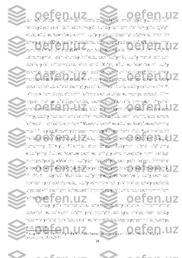 dan   «Abushqa»   da   keltirilgan   parchalar   Lutfiyniki   emas   deydi-yu,   biroq   uni
isbotlaydigan   asosli   dalil   keltirolmaydi.   Bunday   dalillarni   o‘zi   ham   yo‘q.   Qizig‘i
shuki, «Gul va Navro‘z»dostonini Lutfiy yozib qoldirganligi to‘g‘risida   biror- bir
tarixiy   yoki   adabiy,   badiiy   manbalarda,   aniq   qilib   aytadigan   bo‘lsak,   hatto   uning
zamondoshi   va   uni   eng   yaxshi   bilgan   Navoiy   lirikasida   ham   biror   bir   ma’lumot
uchratmaymiz.   Lekin   shunday   bo‘lsada,   asar   Lutfiyniki,   Lutfiy   merosi   etib   turli
darslik   yoki   qo‘llanmalarda   chop   etildi.   Xo‘sh,   «Gul   va   Navro‘z»   ni   Lutfiy
qalamiga   mansub   deb   hisoblangan   taqdirda   ham   buni   isbotlovchi   biror   tarixiy
manbaa va dalil yo‘qligi tepada Y. Is’hoqov tadqiqotlariga berilgan keskin tanqidiy
qarashlar behuda so‘zlar ekanligi yaqqol ko‘rinadi. Bunda adabiyotshunos olim Y.
Is’hoqov   ham   diqqat   e’tiborini   ko‘proq   asar   uslubiga   va   matniga   qaratadi.   Olim
Ergash   Fozilov   ta’kidlaganlaridek,   asarni   matnshunoslik   tomondan   o‘rganish
ancha   mehnat   va   chuqur   mulohaza   talab   etishini   aytib   o‘tganidek,   Is’hoqov   ham
ilmiy,   adabiy   haqiqatni   aniqlashtirish   maqsadida   juda   izchil   izlanib,   katta   samara
ko‘rsatdi. Har ikki doston ham “Maxzanul asror” va «Gul va Navro‘z»asarlarining
muallifi Haydar Xorazmiydir degan mantiqiy xulosani berib o‘tdi. Yoki boshqa bir
risoladan   misol   keltiradigan   bo‘lsak,,   Otaturk   Universiteti   Adabiyot   fakulteti
jurnalining   2018-yil,   60-sonida   chop   etilgan   Sulaymon   Efendi   o‘g‘luning
«Lutfiyning   Gul   va   Navruz»   asari   va   uning   yozma   nusxalari»   nomi   ostidagi
monografiyasida-«Mavlono   Lutfiydan   ikki   ajoyib   asar   yetib   kelgan,   birinchisi
«Devon» i «Gul va Navro‘z» masnaviysi bo‘lsa, yana boshqasi «Zafarnoma» dir »,
19
  [   34,   6]   -   deyiladi.   Maqolada   Lutfiyning   «Gul   va   Navro‘z»   i,   Lutfiy   asari   deb
boshdan   oyoq   takrorlansada,   Lutfiy   zamondoshlari   yoki   boshqa   tarixiy   asarlarda
unga tegishli ekanligini ko‘rsatuvchi biror misra yoki jumla hatto asar nomini ham
ko‘rsatmaydi. 
Bunday   yirik   manbashunos,   tarix   hamda   abiyotshunos   olimlarimizning
qarashlari   va   bahslarini   to‘g‘ri   yoki   noto‘g‘ri   deb   ayta   olishga   hech   qanday
haqqimiz yo‘qligi bois faqat asosli va ishonchli faktlarga tayangan holda nazariya
yoza olamiz. 
19
 Sulaymon Efendi o’g’li. Lutfiyning «Gul u Navro’z» asari va uning nusxalari. Otaturk universiteti Adabiyot 
fakulteti jurnali. 2018, № 60
21 