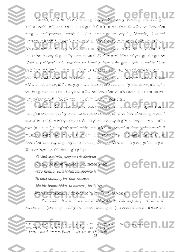 Demak,   «Gul   va   Navro‘z»   ning   Haydar   Xorazmiy   qalamiga   mansubligini
ko‘rsatuvchi   dalillarni   aytib   o‘tadigan   bo‘lsak,   «Fan   olamida   «Gul   va   Navro‘z»
ning   9   qo‘lyozmasi   mavjud.   Ular   Britaniya   muzeyida,   Venada,   Oksford
Universitetining Bodlyan kutubxonasida, Manchestr kutubxonasida va Qozonlik Z.
Maqsudovaning   shaxsiy   kutubxonasida   saqlanmoqda.   «Gul   va   Navro‘z»   ning
Britaniya muzeyidagi  qo‘lyozma nusxasi   7914 raqami   bilan ro‘yhatga  olingan  va
Charlis Riel katalogida tasvirlangan jurnalga ham kiritilgan. Ushbu jurnalda 12 ta
asar   bor:   «Bahrul   Hudo»,   «Tuhfat   us-salotin»,   «Gul   va   Navro‘z»,   «Maxzan   ul-
asror»,   «Latofatnoma»,   «Devon   ul   Lutfiy»,   «Dahnoma»,   «Taashuqnoma»,
«Muhabbatnoma», «O‘q va yoy munozarasi», «Asboblar bo‘yicha bahs», «Chog‘ir
va Bang  munozarasi». Bu yerda   « Gul va Navro‘z» va   « Maxzan ul-asror» ketma-
ket joylashgan.  20
  [ 29, 59-bet]   Bu alohida ahamiyatga ega. 
Dastavval   ta’kidlab   o‘tganimizdek,   Shayx   Ahmad   Taroziyning   «Fununul
balog‘a» asarining qo‘lyozma nusxasiga asoslanib, «Gul va Navro‘z» ning muallifi
xususida   taniqli   adabiyotshunos   A.   Hayitmetov   quyidagilarni   bayon   etadi:     «Bu
asar   («Fununul   balog‘a»)  yordamida  endi  «Gul   va Navro‘z»  dostonining muallifi
masalasi   ham   hal   etilishi   mumkin.   Qo‘lyozmaning   110-varag‘ida   «Gul   va
Navro‘z» dan quyidagi  baytlar  keltirilib, ularning Mavlono Haydar, ya’ni  Haydar
Xorazmiyga tegishli ekanligi aytilgan:
           O‘shul kunlarki, vaqtim edi darham, 
          Buzulg‘on bu ko‘ngulda ming tuman g‘am. 
         Parishonlig‘ bila holim mushavvash, 
         Tiriklik nomuloyim, umr noxush. 
          Na bir hamrohkim, ul hamroz, bo‘lg‘ay, 
         Na bir hamdamki, ul damsoz bo‘lg‘ay.  21
[14, 187-bet]
                  Zahiriddin   Muhammad   Bobur   «Muxtasar»   irida   quyidagi   fikrlari   bilan
xulosalarni   (asarning   Lutfiyniki   emas   ekanligini   )   quvvatnaltiradi:   «Mavlono
20
  Y. Is’hoqov. «Gul va Navro’z»  dostonining  muallifi masalasi( Doston  Lutfiyniki emas, Haydar 
Xorazmiyniki.Taxallusi Muhibb ekanligi haqida), -1972.- № -1.- Б . 59 ?
21
   Аҳмад Тарозий. Фунунул балоға. – Т.; «Хазина» 1996, 187-бет
22 