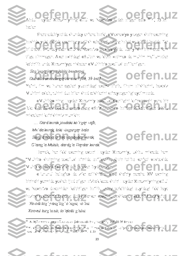 Abdul   Haydar   Xorazmiyning   «Gul   va   Navro‘z»   i   deb   o‘tgan   edi»   22
[4,   25-26-
betlar] ]
Sharq adabiyotida shunday an’ana borki, «Masnaviy» yozgan shoir asarning
boshida yoki oxirida asarning yozilish sabablari, uning holati va tabiati haqida fikr
bildiradi. Shunday ekan «Gul va Navro‘z» masnaviysida Lutfiy ismi bir marta ham
tilga olinmagan.  Asar   oxiridagi   «Sulton  va kitob  xotima» da  muhim  ma’lumotlar
keltirilib unda Xorazmiyga nisbatan «Muhhibi» taxallusi qo‘llanilgan. 
      Sog‘ingaylar muhibbi benavoni, 
   Duo bila sevindirgaylar oni. 23
[29, 59-bet]
Ya’ni,   ilm   va   hunar   egalari   yuqoridagi   asarni   o‘qib,   ilhom   olishlarini,   baxtsiz
Muhibni eslab, ruhini duo bilan shod etishlarini so‘rayotganligi aytilmoqda. 
«Muhibb» ning Haydar Xorazmiy taxallusi ekanligini ko‘rsatuvchi yana bir
fakt   sifatida   «Maxzanul   asror»   ning   «So‘z   ibtidosi»   bo‘limida   keltirilgan   ushbu
misralarni ko‘rishimiz mumkin:
         …. Dard kerak jondaki ko‘rgay safo, 
      Me’da kerak, toki singurgay balo
      Suvg‘a baliq, o‘tqa samandar kerak, 
     G‘amg‘a Muhib, dardg‘a Haydar kerak. 
Demak,   har   ikki   asarning   avtori   Haydar   Xorazmiy,   ushbu   misrada   ham
“Muhib»   shoirning   taxallusi   o‘rnida   qo‘llanilib,   shoir   ittifoq   san’ati   vositasida
Muhib va Haydar so‘zlaridan baravar foydalangan. 
«Fununul   balog‘a»   da   zikr   etilishicha:   «Bu   she’riy   parcha   XV   asrning
birinchi yarmida yashab ijod qilgan o‘zbek katta shoiri Haydar Xorazmiyning «Gul
va   Navro‘z»   dostonidan   keltirilgan   bo‘lib,   uning   tarkibidagi   quyidagi   ikki   bayt
hozirgi nashrlarda /qarang:Lutfiy. Sensan sevarim, Toshkent, 1987, 427-bet/ yo‘q:
    Yasodi tog‘ yang‘lig‘ o‘ngni, so‘lni. 
  Xirovul turg‘uzub, to‘qtotti g‘ulni. 
22
   А. Ҳайитметов.Темурийлар даври ўзбек адабиёти, Тошкент, 1996,   25-26-бетлар
23
  Y. Is’hoqov. «Gul va Navro’z» dostonining   muallifi masalasi ( Doston  Lutfiyniki emas, Haydar Xorazmiyniki. 
Taxallusi Muhibb ekanligi haqida), - 1972. - № -1.-  Б . 59
23 