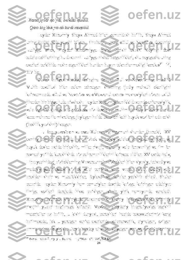   Xama jiylar qo‘ydi, berkitti qunbil. 
   Qaro tog‘dek yasab turdi muqobil. 
Haydar   Xorazmiy   Shayx   Ahmad   bilan   zamondosh   bo‘lib,   Shayx   Ahmad
uning   ijodini   juda   yaxshi   bilgan.   Binobarin,   uning   «Gul   va   Navro‘z»   dostonini
Lutfiyga   emas,   Haydar   Xorazmiyga   nisbat   berishi   asosli.   Keyingi   davr
tadqiqotchilarining bu dostonni Lutfiyga nisbat berganliklari, shu paytgacha uning
asarlari   tarkibida   nashr   etganliklari   bundan   buyon   takrorlanmasligi   kerak.» 24
  [14,
207-bet]
Guvoh   bo‘lganimizdek,   ko‘pgina   dalillar   Gul   va   Navro‘zning   muallifi
Muhib   taxallusi   bilan   qalam   tebratgan   shoirning   ijodiy   mahsuli   ekanligini
ko‘rsatmoqda. «Gul  va Navro‘z» va «Maxzanul  asror» masnaviylari  o‘zaro uslub
jihatdan bir-biriga juda o‘xshash. Haydar Xorazmiy har ikki dostonda an’anaviylik,
xalq   og‘zaki   ijodiga   oid   pafos   va   o‘z   davrining   muhim   ijtimoiy   muammolarini
katta mahorat ila misralarga joylagan holda ustozlari kabi buyuk vazifani ado etish
(beshlik yozishni) istagan. 
                I.   Bob   yuzasidan   xulosa.   Xulosaning   mazmuni   shundan   iboratki,     XV
asrning   birinchi   choragida   ham   o‘zbek   va   turkiy   xalqlar   bir   madaniy   hayot   va
buyuk   davlat   ostida   birlashib,   millat   rivoji,   mahalliy   xalq   farovonligi   va   ilm-fan
ravnaqi yo‘lida kurashishda o‘z qahramonliklarini ko‘rsata oldilar. XV asrda Balx,
Hirot yaqinidagi o‘zbeklarning Movaraunnahr o‘zbeklari bilan siyosiy, iqtisodiy va
madaniy   yaqinlashuvi   o‘zbek   xalqi   tarixida   katta   voqea   bo‘ldi.   Oddiy   xalq
orasidan   shoir   va   mutafakkirlar,   faylasuf   va   daholar   yetishib   chiqdi.   Shular
qatorida   Haydar   Xorazmiy   ham   temuriylar   davrida   ko‘zga   ko‘ringan   adabiyot
ilmiga   sezilarli   darajada   hissa   qo‘shgan,   shoir,   yirik   namoyonda   sanaladi.
Xorazmiy   mumtoz   she’riyatda   dostonchilik,   she’riy   hikoyanavislik   janrining
rivojini   yuqori   pog‘onaga   ko‘tardi.   Mavlono   Haydariy   biografiyasiga   tegishli
materiallar   oz   bo‘lib,   u   kishi   dunyosi,   qarashlari   haqida   tasavvurlarimiz   keng
bo‘lmasada,   lek   u   yaratgan   san’at   asarlarida   xalqparvarlik,   qiynalgan,   ezilgan
omma   uchun   kuyinish,   ularni   bunday   ahvolga   solyatgan   xon   va   amaldorlarning
24
  Аҳмад   Тарозий .  Фунунл   балоға . –  Т . ; “ Хазина ”. 1996, 207-бет.
24 
