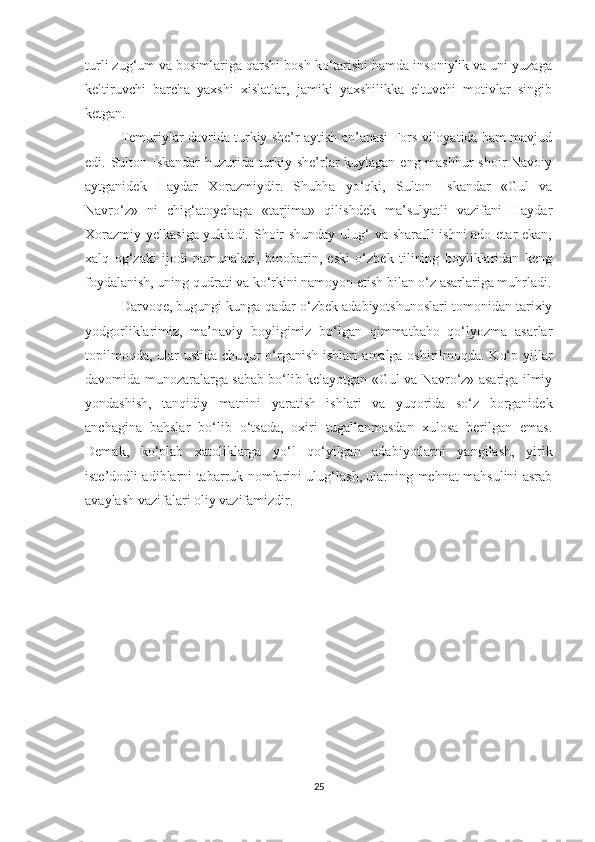 turli zug‘um va bosimlariga qarshi bosh ko‘tarishi hamda insoniylik va uni yuzaga
keltiruvchi   barcha   yaxshi   xislatlar,   jamiki   yaxshilikka   eltuvchi   motivlar   singib
ketgan. 
Temuriylar davrida turkiy she’r aytish an’anasi Fors viloyatida ham mavjud
edi. Sulton Iskandar huzurida turkiy she’rlar  kuylagan eng mashhur shoir Navoiy
aytganidek   Haydar   Xorazmiydir.   Shubha   yo‘qki,   Sulton   Iskandar   «Gul   va
Navro‘z»   ni   chig‘atoychaga   «tarjima»   qilishdek   ma’sulyatli   vazifani   Haydar
Xorazmiy yelkasiga yukladi. Shoir shunday ulug‘ va sharafli ishni  ado etar  ekan,
xalq   og‘zaki   ijodi   namunalari,   binobarin,   eski   o‘zbek   tilining   boyliklaridan   keng
foydalanish, uning qudrati va ko‘rkini namoyon etish bilan o‘z asarlariga muhrladi.
Darvoqe, bugungi kunga qadar o‘zbek adabiyotshunoslari tomonidan tarixiy
yodgorliklarimiz,   ma’naviy   boyligimiz   bo‘lgan   qimmatbaho   qo‘lyozma   asarlar
topilmoqda, ular ustida chuqur o‘rganish ishlari amalga oshirilmoqda. Ko‘p yillar
davomida munozaralarga sabab bo‘lib kelayotgan «Gul va Navro‘z» asariga ilmiy
yondashish,   tanqidiy   matnini   yaratish   ishlari   va   yuqorida   so‘z   borganidek
anchagina   bahslar   bo‘lib   o‘tsada,   oxiri   tugallanmasdan   xulosa   berilgan   emas.
Demak,   ko‘plab   xatoliklarga   yo‘l   qo‘yilgan   adabiyotlarni   yangilash,   yirik
iste’dodli adiblarni tabarruk nomlarini ulug‘lash, ularning mehnat mahsulini asrab
avaylash vazifalari oliy vazifamizdir. 
25 